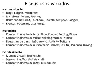 E seus usos variados...
Na comunicação
• Blogs: Blogger, Wordpress;
• Microblogs: Twitter, Pownce;
• Redes sociais: Orkut, Facebook, LinkedIn, MySpace, Google+;
• Eventos: Upcoming, Lista Amiga.

Multimídia
• Compartilhamento de fotos: Flickr, Zooomr, Fotolog, Picasa,
• Compartilhamento de vídeo: Videolog,YouTube, Vimeo;
• Livecasting ou transmissão ao vivo: Justin.tv, Twitcam
• Compartilhamento de música/áudio: imeem, Last.fm, Jamendo, Blaving.

Entretenimento
• Mundos virtuais: Second Life
• Jogos online: World of Warcraft
• Compartilhamento de jogos: Miniclip.com
 