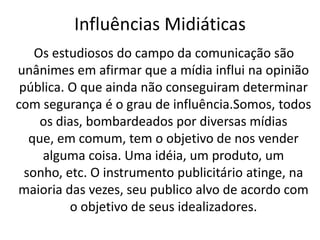 Influências Midiáticas
    Os estudiosos do campo da comunicação são
unânimes em afirmar que a mídia influi na opinião
 pública. O que ainda não conseguiram determinar
com segurança é o grau de influência.Somos, todos
     os dias, bombardeados por diversas mídias
   que, em comum, tem o objetivo de nos vender
     alguma coisa. Uma idéia, um produto, um
  sonho, etc. O instrumento publicitário atinge, na
maioria das vezes, seu publico alvo de acordo com
          o objetivo de seus idealizadores.
 