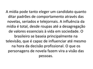 A mídia pode tanto eleger um candidato quanto
  ditar padrões de comportamento através das
 novelas, seriados e telejornais. A influência da
 mídia é total, desde roupas até a desagregação
  de valores essenciais à vida em sociedade. O
      brasileiro se baseia principalmente na
televisão, que é capaz de influenciar até mesmo
    na hora da decisão profissional. O que os
 personagens de novela fazem vira a visão das
                      pessoas.
 