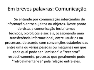 Em breves palavras: Comunicação
        Se entende por comunicação intercâmbio de
 informação entre sujeitos ou objetos. Deste ponto
          de vista, a comunicação inclui temas
   técnicos, biológicos e sociais; ocasionando uma
    transferência informacional, entre usuários ou
processos, de acordo com convenções estabelecidas
 entre uma ou várias pessoas ou máquinas em que
       cada qual pode ser "emissor" e "receptor"
  respectivamente, processo que geralmente pode
      "retroalimentar-se" pela relação entre eles.
 