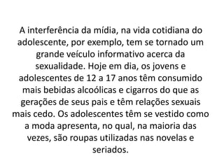 A interferência da mídia, na vida cotidiana do
 adolescente, por exemplo, tem se tornado um
      grande veículo informativo acerca da
      sexualidade. Hoje em dia, os jovens e
 adolescentes de 12 a 17 anos têm consumido
  mais bebidas alcoólicas e cigarros do que as
  gerações de seus pais e têm relações sexuais
mais cedo. Os adolescentes têm se vestido como
   a moda apresenta, no qual, na maioria das
    vezes, são roupas utilizadas nas novelas e
                    seriados.
 