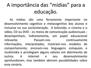A importância das “mídias” para a
            educação.
    As mídias são uma ferramenta importante no
desenvolvimento cognitivo e metacognitivo dos alunos e
inclusive na sua sociointeração. A televisão, o cinema e o
vídeo, CD ou DVD - os meios de comunicação audiovisuais -
desempenham, indiretamente, um papel educacional
relevante.            Passam-nos            continuamente
informações, interpretadas; mostram-nos modelos de
comportamento, ensinam-nos linguagens coloquiais e
multimídia e privilegiam alguns valores em detrimento de
outros.     A    internet    e    seu     desenvolvimento
aprofundaram, mas também abriram possibilidades sobre
esse cenário.
 