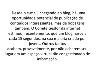 Desde o e-mail, chegando ao blog, há uma
     oportunidade potencial de publicação de
    conteúdos interessantes, mas de bobagens
       também. O Comitê Gestor da internet
   estimou, recentemente, que um blog nasce a
   cada 15 segundos, na sua maioria criado por
               jovens. Outros tantos
  acabam, provavelmente, por não acharem seu
lugar em um espaço virtual tão congestionado de
                   informação.
 