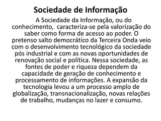 Sociedade de Informação
         A Sociedade da Informação, ou do
conhecimento, caracteriza-se pela valorização do
    saber como forma de acesso ao poder. O
pretenso salto democrático da Terceira Onda veio
com o desenvolvimento tecnológico da sociedade
 pós industrial e com as novas oportunidades de
 renovação social e política. Nessa sociedade, as
     fontes de poder e riqueza dependem da
   capacidade de geração de conhecimento e
 processamento de informações. A expansão da
    tecnologia levou a um processo amplo de
globalização, transnacionalização, novas relações
   de trabalho, mudanças no lazer e consumo.
 