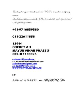 Each and every word in the notes are VVI so don’t dare to skip any
content.
For further assistance and help , feel free to contact the undersigned 27x7
on the following contacts----------

+91-9716839380

011-22611858

139-H
POCKET A 3
MAYUR VIHAR PHASE 3
DELHI 1100096
axthedevil@gmail.com
ax_ashwin2006@rediffmail.com
ashwintheax@gmail.com
ax_devil27@yahoo.com
WWW.TWITTER.CO/DEVILAX


Sd/-

ASHWIN PATEL                     aka   DEVIL Ax
 