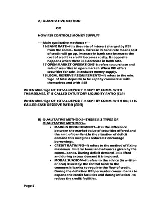 A) QUANTATIVE METHOD

                     OR

         HOW RBI CONTROLS MONEY SUPPLY?

         ------Main qualitative methods r-----
               16 BANK RATE—It is the rate of interest charged by RBI
                  from the comm.. banks. Increase in bank rate means cost
                  of credit will go up. Increase in bank rate increases the
                  cost of credit as credit becomes costly. Its opposite
                  happens when there is a decrease in bank rate.
               17 OPEN MARKET OPERATIONS- It refers to purchase and
                  sale of securities in open market. When RBI offers
                  securities for sale , it reduces money supply.
               18 LEGAL RESERVE REQUIREMENTS—It refers to the min.
                  %ge of total deposits to be kept by commercial with
                  themselves and with RBI

WHEN MIN. %ge OF TOTAL DEPOSIT R KEPT BY COMM. WITH
THEMSELVES, IT IS CALLED SATUITORY LIQUIDITY RATIO (SLR)

WHEN MIN. %ge OF TOTAL DEPOSIT R KEPT BY COMM. WITH RBI, IT IS
CALLED CASH RESERVE RATIO (CRR)



         B) QUALITATIVE METHODS—THERE R 3 TYPES OF
            QUALITATIVE METHODS---
               • MARGIN REQUIREMENTS—It is the difference
                  between the market value of securities offered and
                  the amt. of loan lent.In the situation of deficit
                  demand this margini s reduced 2 encourage
                  borrowings.
               • CREDIT RATINING—It refers to the method of fixing
                  maximum limit on loans and advances given by the
                  comm.. banks. During deficit demand , it is lifted
                  and during excess demand it is imposed.
               • MORAL SUASION---It refers to the advice (in written
                  or oral) issued by the central bank to the
                  commercial banks to regulate the flow of credit.
                  During the deflation RBI persuades comm.. banks to
                  expand the credit facilities and during inflation , to
                  reduce the credit facilities.

Page 5
 