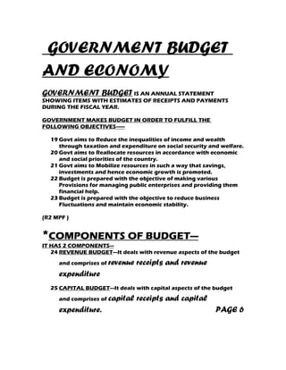 GOVERNMENT BUDGET
AND ECONOMY
GOVERNMENT BUDGET IS AN ANNUAL STATEMENT
SHOWING ITEMS WITH ESTIMATES OF RECEIPTS AND PAYMENTS
DURING THE FISCAL YEAR.

GOVERNMENT MAKES BUDGET IN ORDER TO FULFILL THE
FOLLOWING OBJECTIVES------

  19 Govt aims to Reduce the inequalities of income and wealth
     through taxation and expenditure on social security and welfare.
  20 Govt aims to Reallocate resources in accordance with economic
     and social priorities of the country.
  21 Govt aims to Mobilize resources in such a way that savings,
     investments and hence economic growth is promoted.
  22 Budget is prepared with the objective of making various
     Provisions for managing public enterprises and providing them
     financial help.
  23 Budget is prepared with the objective to reduce business
     Fluctuations and maintain economic stability.

(R2 MPF )


*COMPONENTS OF BUDGET---
IT HAS 2 COMPONENTS---
   24 REVENUE BUDGET—It deals with revenue aspects of the budget
     and comprises of revenue   receipts and revenue
     expenditure
  25 CAPITAL BUDGET—It deals with capital aspects of the budget
     and comprises of capital   receipts and capital
     expenditure.                                          PAGE 6
 