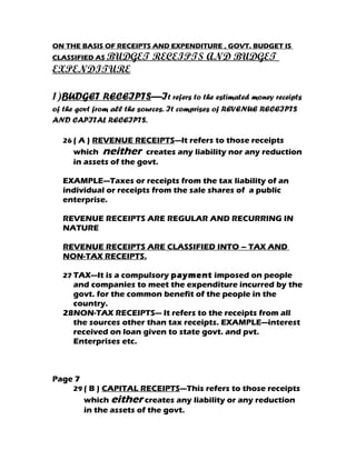 ON THE BASIS OF RECEIPTS AND EXPENDITURE , GOVT. BUDGET IS
CLASSIFIED AS BUDGET      RECEIPTS AND BUDGET
EXPENDITURE

1)BUDGET RECEIPTS—It refers to the estimated money receipts
of the govt from all the sources. It comprises of REVENUE RECEIPTS
AND CAPITAL RECEIPTS.

  26 ( A ) REVENUE RECEIPTS—It refers to those receipts
     which neither creates any liability nor any reduction
     in assets of the govt.

  EXAMPLE—Taxes or receipts from the tax liability of an
  individual or receipts from the sale shares of a public
  enterprise.

  REVENUE RECEIPTS ARE REGULAR AND RECURRING IN
  NATURE

  REVENUE RECEIPTS ARE CLASSIFIED INTO – TAX AND
  NON-TAX RECEIPTS.

  27 TAX—It is a compulsory payment imposed on people
    and companies to meet the expenditure incurred by the
    govt. for the common benefit of the people in the
    country.
  28NON-TAX RECEIPTS--- It refers to the receipts from all
    the sources other than tax receipts. EXAMPLE—interest
    received on loan given to state govt. and pvt.
    Enterprises etc.



Page 7
     29 ( B ) CAPITAL RECEIPTS—This refers to those receipts
         which either creates any liability or any reduction
         in the assets of the govt.
 