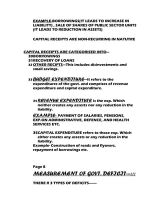 EXAMPLE-BORROWINGS(IT LEADS TO INCREASE IN
    LIABILITY) , SALE OF SHARES OF PUBLIC SECTOR UNITS
    (IT LEADS TO REDUCTION IN ASSETS)

    CAPITAL RECEIPTS ARE NON-RECURRING IN NATUTRE


CAPITAL RECEIPTS ARE CATEGORISED INTO---
  30BORROWINGS
  31RECOVERY OF LOANS
  32 OTHER RECIPTS—This includes disinvestments and
     small savings.

  33 BUDGET   EXPENDITURE---It refers to the
    expenditures of the govt. and comprises of revenue
    expenditure and capital expenditure.


    34 REVENUE    EXPENDITUTE is the exp. Which
      neither creates any assests nor any reduction in the
      liability.
    EXAMPLE- PAYMENT OF SALARIES, PENSIONS,
    EXP.ON ADMINISTRATIVE, DEFENCE, AND HEALTH
    SERVICES ETC.

    35CAPITAL EXPENDITURE refers to those exp. Which
      either creates any assests or any reduction in the
      liability.
    Example- Construction of roads and flyovers,
    repayment of borrowings etc.



    Page 8

    MEASUREMENT OF GOVT. DEFICIT---:::
    THERE R 3 TYPES OF DEFICITS--------
 