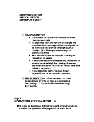36REVENUE DEFICIT
    37FISCAL DEFICIT
    38PRIMARY DEFICIT




       1) REVENUE DEFICIT—
             • It is excess of revenue expenditure over
               revenue receipts
             • Its signifies that the revenue receipts are
               less than revenue expenditure and govt has
               to make up this deficit through capital
               receipts ( i.e. through borrowings or
               disinvestments)
             • This means either increase in liability or
               reduction in assets
             • It may also leads to inflationary situations in
               an economy as high borrowings increase
               the future burden in terms of loan’s amt and
               interest payment.
             • It is a signal to either reduce fixed
               expenditure or increase in revenue.

       2) FISCAL DEFICIT---It refers to excess of total
          expenditure over total receipts excluding
          borrowings. It has to be financed through
          borrowing.




Page 9
IMPLICATIONS OF FISCAL DEFICIT-----:::

  39It leads to debt trap. It implies total borrowing which
    creates the problem of repayment of loans with
 