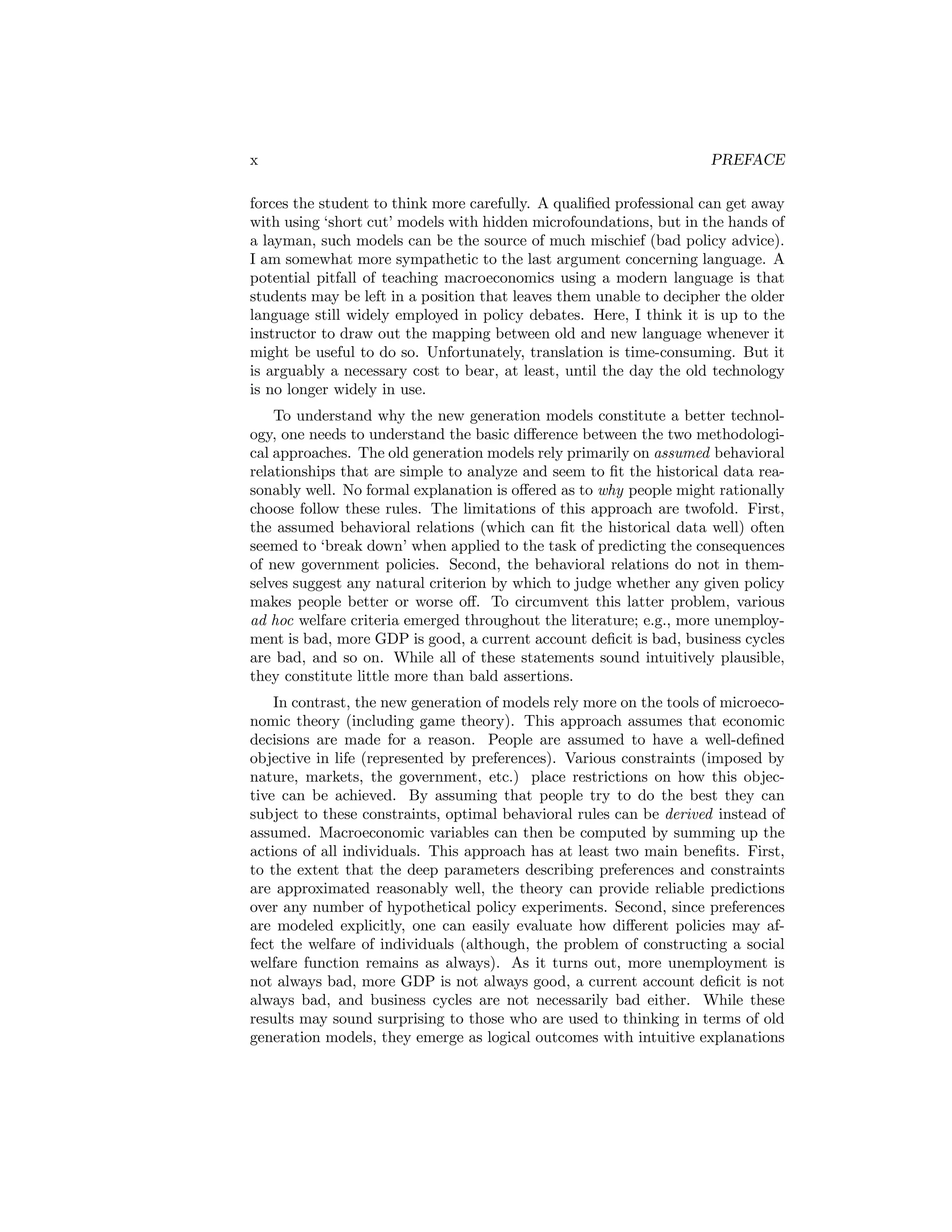 x

PREFACE

forces the student to think more carefully. A qualiﬁed professional can get away
with using ‘short cut’ models with hidden microfoundations, but in the hands of
a layman, such models can be the source of much mischief (bad policy advice).
I am somewhat more sympathetic to the last argument concerning language. A
potential pitfall of teaching macroeconomics using a modern language is that
students may be left in a position that leaves them unable to decipher the older
language still widely employed in policy debates. Here, I think it is up to the
instructor to draw out the mapping between old and new language whenever it
might be useful to do so. Unfortunately, translation is time-consuming. But it
is arguably a necessary cost to bear, at least, until the day the old technology
is no longer widely in use.
To understand why the new generation models constitute a better technology, one needs to understand the basic diﬀerence between the two methodological approaches. The old generation models rely primarily on assumed behavioral
relationships that are simple to analyze and seem to ﬁt the historical data reasonably well. No formal explanation is oﬀered as to why people might rationally
choose follow these rules. The limitations of this approach are twofold. First,
the assumed behavioral relations (which can ﬁt the historical data well) often
seemed to ‘break down’ when applied to the task of predicting the consequences
of new government policies. Second, the behavioral relations do not in themselves suggest any natural criterion by which to judge whether any given policy
makes people better or worse oﬀ. To circumvent this latter problem, various
ad hoc welfare criteria emerged throughout the literature; e.g., more unemployment is bad, more GDP is good, a current account deﬁcit is bad, business cycles
are bad, and so on. While all of these statements sound intuitively plausible,
they constitute little more than bald assertions.
In contrast, the new generation of models rely more on the tools of microeconomic theory (including game theory). This approach assumes that economic
decisions are made for a reason. People are assumed to have a well-deﬁned
objective in life (represented by preferences). Various constraints (imposed by
nature, markets, the government, etc.) place restrictions on how this objective can be achieved. By assuming that people try to do the best they can
subject to these constraints, optimal behavioral rules can be derived instead of
assumed. Macroeconomic variables can then be computed by summing up the
actions of all individuals. This approach has at least two main beneﬁts. First,
to the extent that the deep parameters describing preferences and constraints
are approximated reasonably well, the theory can provide reliable predictions
over any number of hypothetical policy experiments. Second, since preferences
are modeled explicitly, one can easily evaluate how diﬀerent policies may affect the welfare of individuals (although, the problem of constructing a social
welfare function remains as always). As it turns out, more unemployment is
not always bad, more GDP is not always good, a current account deﬁcit is not
always bad, and business cycles are not necessarily bad either. While these
results may sound surprising to those who are used to thinking in terms of old
generation models, they emerge as logical outcomes with intuitive explanations

 