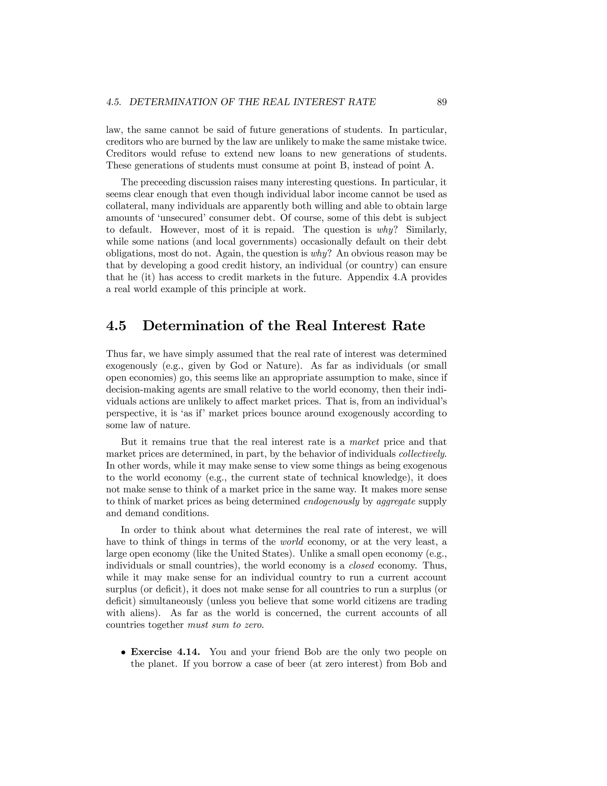 4.5. DETERMINATION OF THE REAL INTEREST RATE

89

law, the same cannot be said of future generations of students. In particular,
creditors who are burned by the law are unlikely to make the same mistake twice.
Creditors would refuse to extend new loans to new generations of students.
These generations of students must consume at point B, instead of point A.
The preceeding discussion raises many interesting questions. In particular, it
seems clear enough that even though individual labor income cannot be used as
collateral, many individuals are apparently both willing and able to obtain large
amounts of ‘unsecured’ consumer debt. Of course, some of this debt is subject
to default. However, most of it is repaid. The question is why? Similarly,
while some nations (and local governments) occasionally default on their debt
obligations, most do not. Again, the question is why? An obvious reason may be
that by developing a good credit history, an individual (or country) can ensure
that he (it) has access to credit markets in the future. Appendix 4.A provides
a real world example of this principle at work.

4.5

Determination of the Real Interest Rate

Thus far, we have simply assumed that the real rate of interest was determined
exogenously (e.g., given by God or Nature). As far as individuals (or small
open economies) go, this seems like an appropriate assumption to make, since if
decision-making agents are small relative to the world economy, then their individuals actions are unlikely to aﬀect market prices. That is, from an individual’s
perspective, it is ‘as if’ market prices bounce around exogenously according to
some law of nature.
But it remains true that the real interest rate is a market price and that
market prices are determined, in part, by the behavior of individuals collectively.
In other words, while it may make sense to view some things as being exogenous
to the world economy (e.g., the current state of technical knowledge), it does
not make sense to think of a market price in the same way. It makes more sense
to think of market prices as being determined endogenously by aggregate supply
and demand conditions.
In order to think about what determines the real rate of interest, we will
have to think of things in terms of the world economy, or at the very least, a
large open economy (like the United States). Unlike a small open economy (e.g.,
individuals or small countries), the world economy is a closed economy. Thus,
while it may make sense for an individual country to run a current account
surplus (or deﬁcit), it does not make sense for all countries to run a surplus (or
deﬁcit) simultaneously (unless you believe that some world citizens are trading
with aliens). As far as the world is concerned, the current accounts of all
countries together must sum to zero.
• Exercise 4.14. You and your friend Bob are the only two people on
the planet. If you borrow a case of beer (at zero interest) from Bob and

 