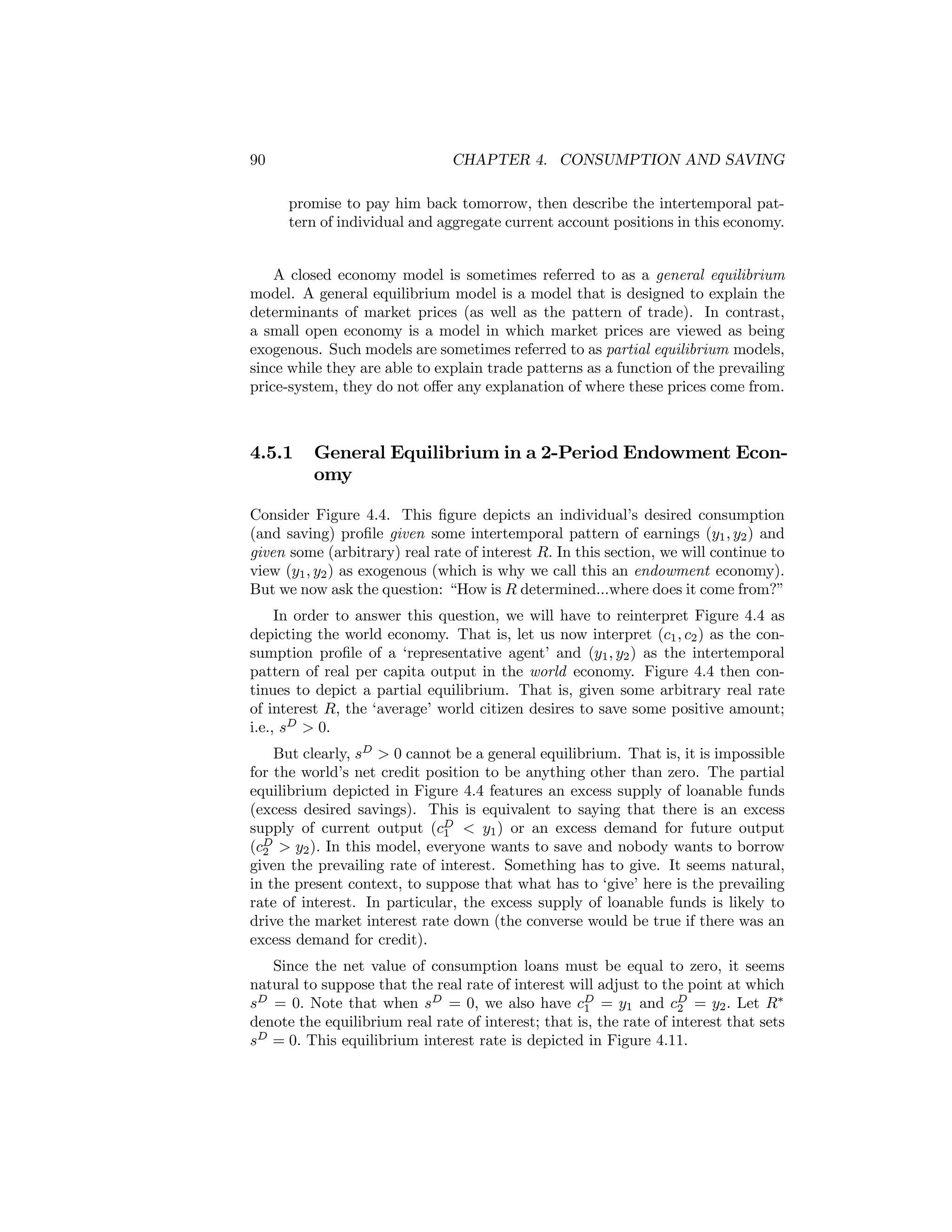 90

CHAPTER 4. CONSUMPTION AND SAVING
promise to pay him back tomorrow, then describe the intertemporal pattern of individual and aggregate current account positions in this economy.

A closed economy model is sometimes referred to as a general equilibrium
model. A general equilibrium model is a model that is designed to explain the
determinants of market prices (as well as the pattern of trade). In contrast,
a small open economy is a model in which market prices are viewed as being
exogenous. Such models are sometimes referred to as partial equilibrium models,
since while they are able to explain trade patterns as a function of the prevailing
price-system, they do not oﬀer any explanation of where these prices come from.

4.5.1

General Equilibrium in a 2-Period Endowment Economy

Consider Figure 4.4. This ﬁgure depicts an individual’s desired consumption
(and saving) proﬁle given some intertemporal pattern of earnings (y1 , y2 ) and
given some (arbitrary) real rate of interest R. In this section, we will continue to
view (y1 , y2 ) as exogenous (which is why we call this an endowment economy).
But we now ask the question: “How is R determined...where does it come from?”
In order to answer this question, we will have to reinterpret Figure 4.4 as
depicting the world economy. That is, let us now interpret (c1 , c2 ) as the consumption proﬁle of a ‘representative agent’ and (y1 , y2 ) as the intertemporal
pattern of real per capita output in the world economy. Figure 4.4 then continues to depict a partial equilibrium. That is, given some arbitrary real rate
of interest R, the ‘average’ world citizen desires to save some positive amount;
i.e., sD > 0.
But clearly, sD > 0 cannot be a general equilibrium. That is, it is impossible
for the world’s net credit position to be anything other than zero. The partial
equilibrium depicted in Figure 4.4 features an excess supply of loanable funds
(excess desired savings). This is equivalent to saying that there is an excess
supply of current output (cD < y1 ) or an excess demand for future output
1
(cD > y2 ). In this model, everyone wants to save and nobody wants to borrow
2
given the prevailing rate of interest. Something has to give. It seems natural,
in the present context, to suppose that what has to ‘give’ here is the prevailing
rate of interest. In particular, the excess supply of loanable funds is likely to
drive the market interest rate down (the converse would be true if there was an
excess demand for credit).
Since the net value of consumption loans must be equal to zero, it seems
natural to suppose that the real rate of interest will adjust to the point at which
sD = 0. Note that when sD = 0, we also have cD = y1 and cD = y2 . Let R∗
1
2
denote the equilibrium real rate of interest; that is, the rate of interest that sets
sD = 0. This equilibrium interest rate is depicted in Figure 4.11.

 