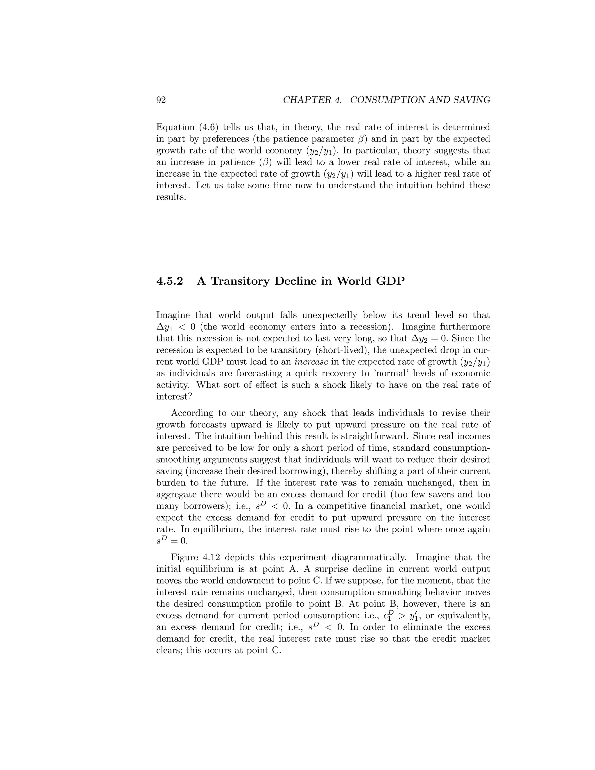 92

CHAPTER 4. CONSUMPTION AND SAVING

Equation (4.6) tells us that, in theory, the real rate of interest is determined
in part by preferences (the patience parameter β) and in part by the expected
growth rate of the world economy (y2 /y1 ). In particular, theory suggests that
an increase in patience (β) will lead to a lower real rate of interest, while an
increase in the expected rate of growth (y2 /y1 ) will lead to a higher real rate of
interest. Let us take some time now to understand the intuition behind these
results.

4.5.2

A Transitory Decline in World GDP

Imagine that world output falls unexpectedly below its trend level so that
∆y1 < 0 (the world economy enters into a recession). Imagine furthermore
that this recession is not expected to last very long, so that ∆y2 = 0. Since the
recession is expected to be transitory (short-lived), the unexpected drop in current world GDP must lead to an increase in the expected rate of growth (y2 /y1 )
as individuals are forecasting a quick recovery to ’normal’ levels of economic
activity. What sort of eﬀect is such a shock likely to have on the real rate of
interest?
According to our theory, any shock that leads individuals to revise their
growth forecasts upward is likely to put upward pressure on the real rate of
interest. The intuition behind this result is straightforward. Since real incomes
are perceived to be low for only a short period of time, standard consumptionsmoothing arguments suggest that individuals will want to reduce their desired
saving (increase their desired borrowing), thereby shifting a part of their current
burden to the future. If the interest rate was to remain unchanged, then in
aggregate there would be an excess demand for credit (too few savers and too
many borrowers); i.e., sD < 0. In a competitive ﬁnancial market, one would
expect the excess demand for credit to put upward pressure on the interest
rate. In equilibrium, the interest rate must rise to the point where once again
sD = 0.
Figure 4.12 depicts this experiment diagrammatically. Imagine that the
initial equilibrium is at point A. A surprise decline in current world output
moves the world endowment to point C. If we suppose, for the moment, that the
interest rate remains unchanged, then consumption-smoothing behavior moves
the desired consumption proﬁle to point B. At point B, however, there is an
0
excess demand for current period consumption; i.e., cD > y1 , or equivalently,
1
an excess demand for credit; i.e., sD < 0. In order to eliminate the excess
demand for credit, the real interest rate must rise so that the credit market
clears; this occurs at point C.

 