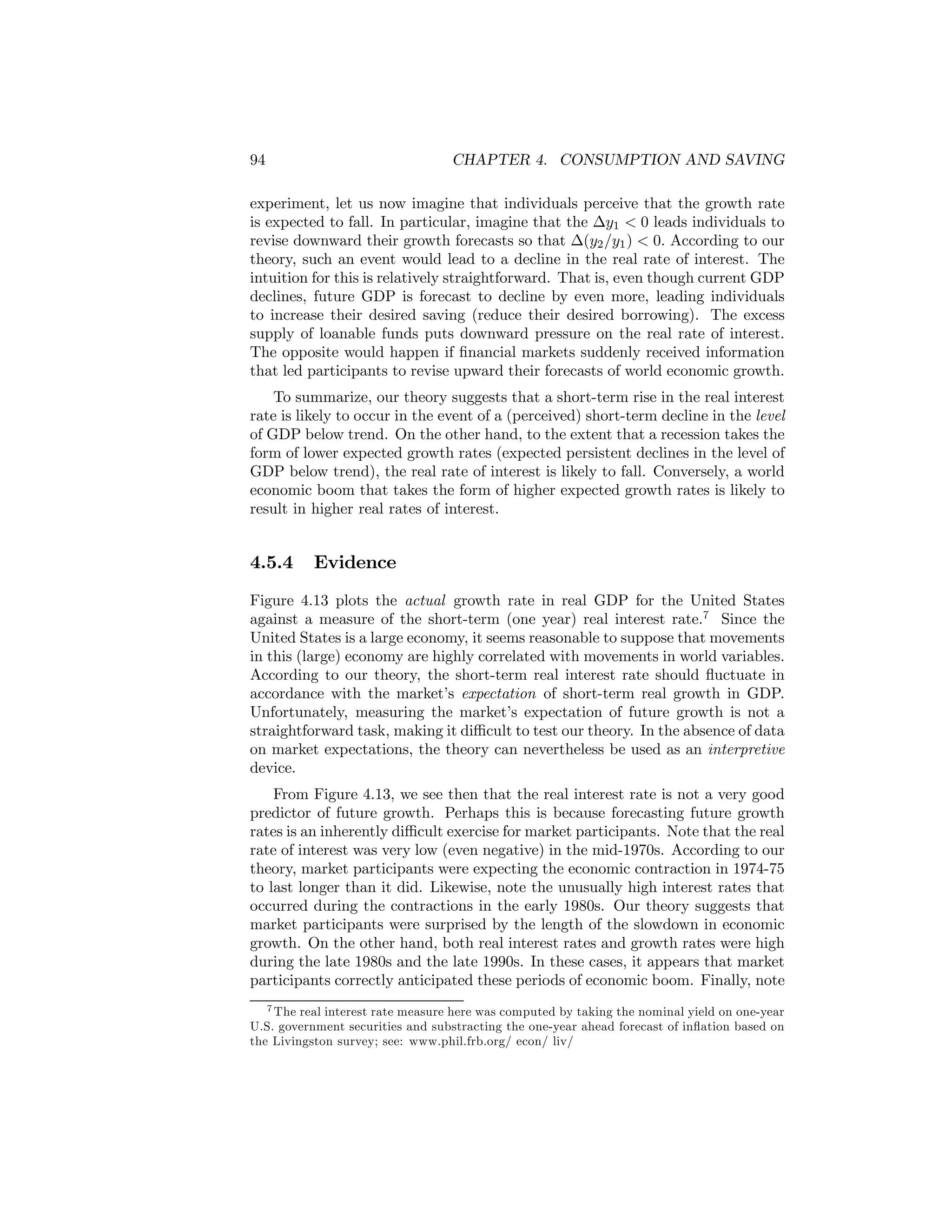 94

CHAPTER 4. CONSUMPTION AND SAVING

experiment, let us now imagine that individuals perceive that the growth rate
is expected to fall. In particular, imagine that the ∆y1 < 0 leads individuals to
revise downward their growth forecasts so that ∆(y2 /y1 ) < 0. According to our
theory, such an event would lead to a decline in the real rate of interest. The
intuition for this is relatively straightforward. That is, even though current GDP
declines, future GDP is forecast to decline by even more, leading individuals
to increase their desired saving (reduce their desired borrowing). The excess
supply of loanable funds puts downward pressure on the real rate of interest.
The opposite would happen if ﬁnancial markets suddenly received information
that led participants to revise upward their forecasts of world economic growth.
To summarize, our theory suggests that a short-term rise in the real interest
rate is likely to occur in the event of a (perceived) short-term decline in the level
of GDP below trend. On the other hand, to the extent that a recession takes the
form of lower expected growth rates (expected persistent declines in the level of
GDP below trend), the real rate of interest is likely to fall. Conversely, a world
economic boom that takes the form of higher expected growth rates is likely to
result in higher real rates of interest.

4.5.4

Evidence

Figure 4.13 plots the actual growth rate in real GDP for the United States
against a measure of the short-term (one year) real interest rate.7 Since the
United States is a large economy, it seems reasonable to suppose that movements
in this (large) economy are highly correlated with movements in world variables.
According to our theory, the short-term real interest rate should ﬂuctuate in
accordance with the market’s expectation of short-term real growth in GDP.
Unfortunately, measuring the market’s expectation of future growth is not a
straightforward task, making it diﬃcult to test our theory. In the absence of data
on market expectations, the theory can nevertheless be used as an interpretive
device.
From Figure 4.13, we see then that the real interest rate is not a very good
predictor of future growth. Perhaps this is because forecasting future growth
rates is an inherently diﬃcult exercise for market participants. Note that the real
rate of interest was very low (even negative) in the mid-1970s. According to our
theory, market participants were expecting the economic contraction in 1974-75
to last longer than it did. Likewise, note the unusually high interest rates that
occurred during the contractions in the early 1980s. Our theory suggests that
market participants were surprised by the length of the slowdown in economic
growth. On the other hand, both real interest rates and growth rates were high
during the late 1980s and the late 1990s. In these cases, it appears that market
participants correctly anticipated these periods of economic boom. Finally, note
7 The real interest rate measure here was computed by taking the nominal yield on one-year
U.S. government securities and substracting the one-year ahead forecast of inﬂation based on
the Livingston survey; see: www.phil.frb.org/ econ/ liv/

 