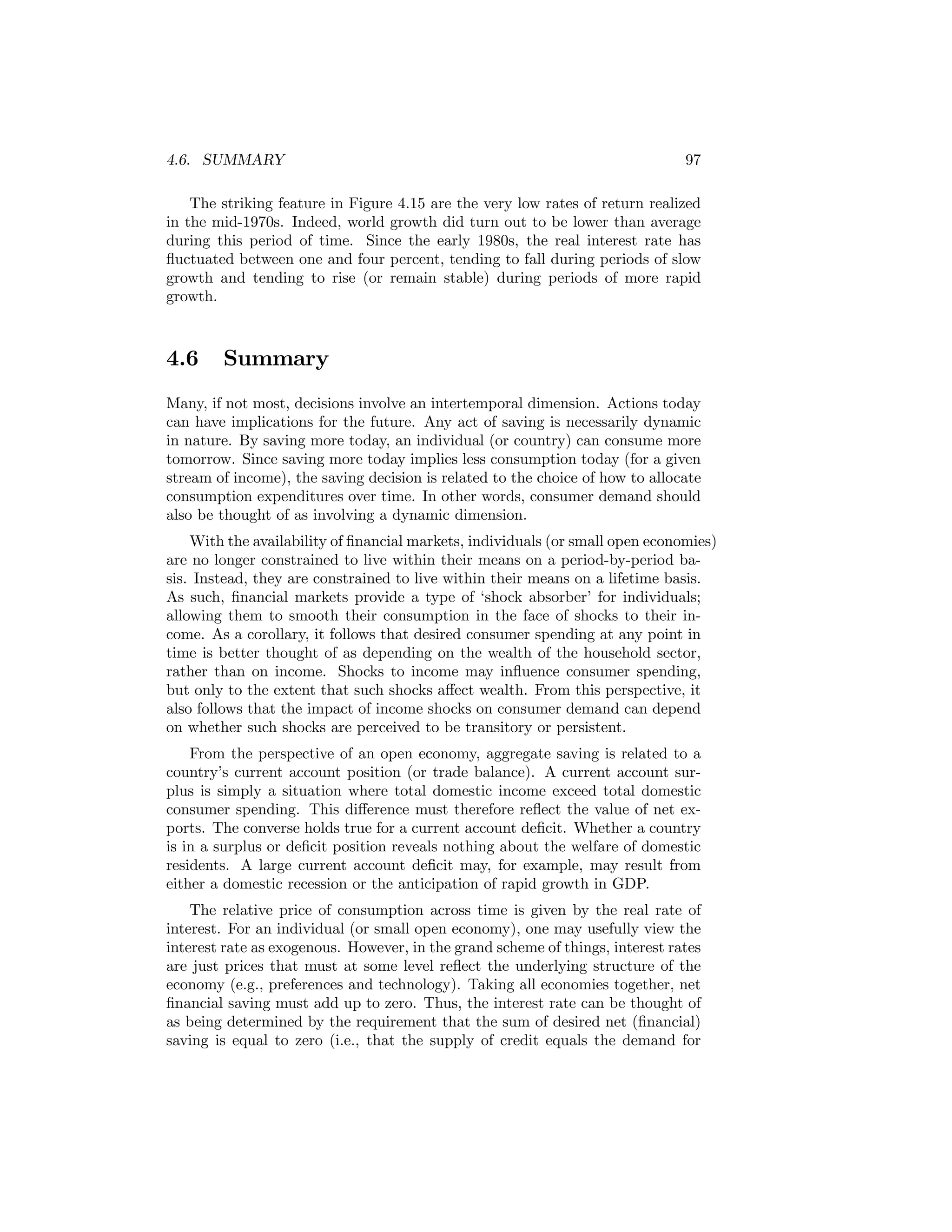 4.6. SUMMARY

97

The striking feature in Figure 4.15 are the very low rates of return realized
in the mid-1970s. Indeed, world growth did turn out to be lower than average
during this period of time. Since the early 1980s, the real interest rate has
ﬂuctuated between one and four percent, tending to fall during periods of slow
growth and tending to rise (or remain stable) during periods of more rapid
growth.

4.6

Summary

Many, if not most, decisions involve an intertemporal dimension. Actions today
can have implications for the future. Any act of saving is necessarily dynamic
in nature. By saving more today, an individual (or country) can consume more
tomorrow. Since saving more today implies less consumption today (for a given
stream of income), the saving decision is related to the choice of how to allocate
consumption expenditures over time. In other words, consumer demand should
also be thought of as involving a dynamic dimension.
With the availability of ﬁnancial markets, individuals (or small open economies)
are no longer constrained to live within their means on a period-by-period basis. Instead, they are constrained to live within their means on a lifetime basis.
As such, ﬁnancial markets provide a type of ‘shock absorber’ for individuals;
allowing them to smooth their consumption in the face of shocks to their income. As a corollary, it follows that desired consumer spending at any point in
time is better thought of as depending on the wealth of the household sector,
rather than on income. Shocks to income may inﬂuence consumer spending,
but only to the extent that such shocks aﬀect wealth. From this perspective, it
also follows that the impact of income shocks on consumer demand can depend
on whether such shocks are perceived to be transitory or persistent.
From the perspective of an open economy, aggregate saving is related to a
country’s current account position (or trade balance). A current account surplus is simply a situation where total domestic income exceed total domestic
consumer spending. This diﬀerence must therefore reﬂect the value of net exports. The converse holds true for a current account deﬁcit. Whether a country
is in a surplus or deﬁcit position reveals nothing about the welfare of domestic
residents. A large current account deﬁcit may, for example, may result from
either a domestic recession or the anticipation of rapid growth in GDP.
The relative price of consumption across time is given by the real rate of
interest. For an individual (or small open economy), one may usefully view the
interest rate as exogenous. However, in the grand scheme of things, interest rates
are just prices that must at some level reﬂect the underlying structure of the
economy (e.g., preferences and technology). Taking all economies together, net
ﬁnancial saving must add up to zero. Thus, the interest rate can be thought of
as being determined by the requirement that the sum of desired net (ﬁnancial)
saving is equal to zero (i.e., that the supply of credit equals the demand for

 