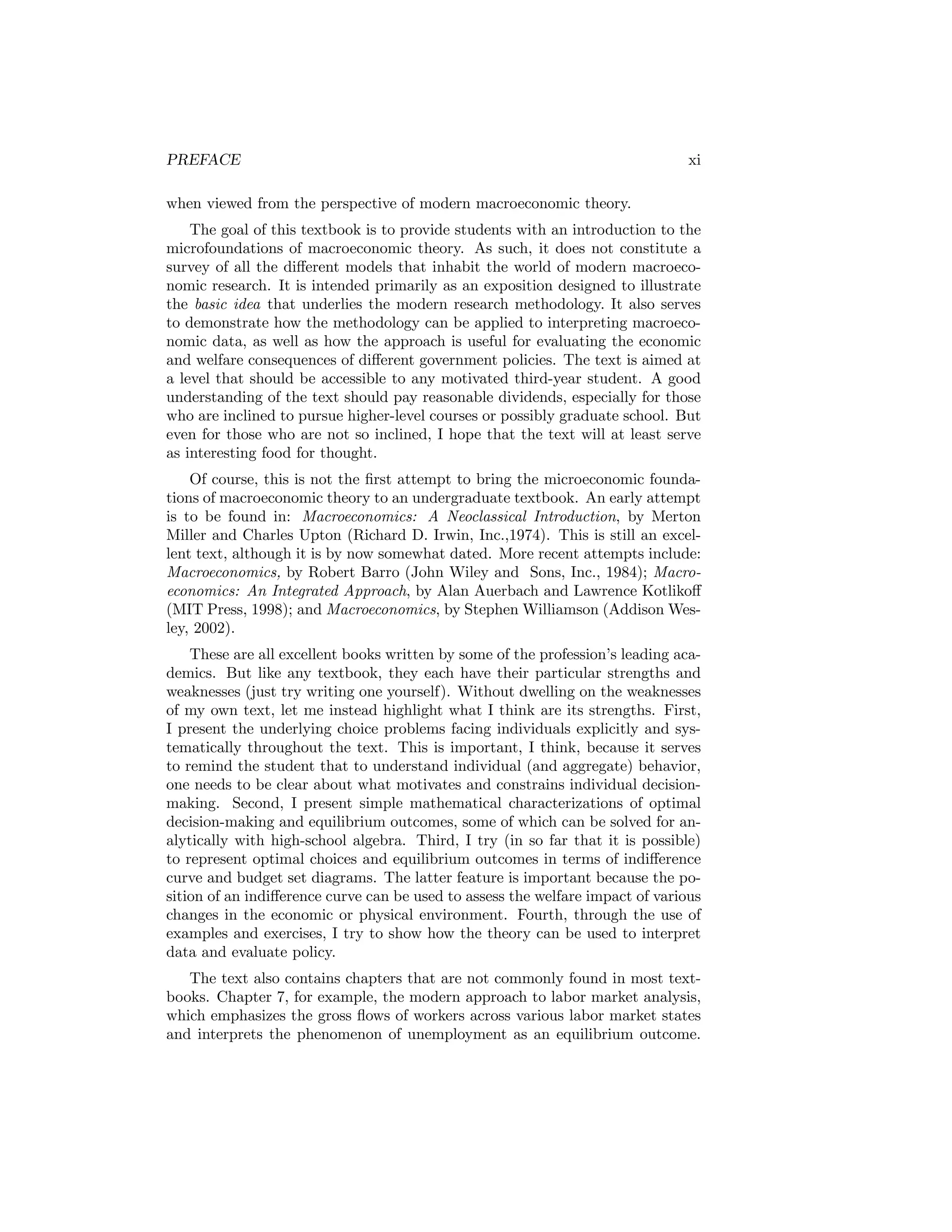 PREFACE

xi

when viewed from the perspective of modern macroeconomic theory.
The goal of this textbook is to provide students with an introduction to the
microfoundations of macroeconomic theory. As such, it does not constitute a
survey of all the diﬀerent models that inhabit the world of modern macroeconomic research. It is intended primarily as an exposition designed to illustrate
the basic idea that underlies the modern research methodology. It also serves
to demonstrate how the methodology can be applied to interpreting macroeconomic data, as well as how the approach is useful for evaluating the economic
and welfare consequences of diﬀerent government policies. The text is aimed at
a level that should be accessible to any motivated third-year student. A good
understanding of the text should pay reasonable dividends, especially for those
who are inclined to pursue higher-level courses or possibly graduate school. But
even for those who are not so inclined, I hope that the text will at least serve
as interesting food for thought.
Of course, this is not the ﬁrst attempt to bring the microeconomic foundations of macroeconomic theory to an undergraduate textbook. An early attempt
is to be found in: Macroeconomics: A Neoclassical Introduction, by Merton
Miller and Charles Upton (Richard D. Irwin, Inc.,1974). This is still an excellent text, although it is by now somewhat dated. More recent attempts include:
Macroeconomics, by Robert Barro (John Wiley and Sons, Inc., 1984); Macroeconomics: An Integrated Approach, by Alan Auerbach and Lawrence Kotlikoﬀ
(MIT Press, 1998); and Macroeconomics, by Stephen Williamson (Addison Wesley, 2002).
These are all excellent books written by some of the profession’s leading academics. But like any textbook, they each have their particular strengths and
weaknesses (just try writing one yourself). Without dwelling on the weaknesses
of my own text, let me instead highlight what I think are its strengths. First,
I present the underlying choice problems facing individuals explicitly and systematically throughout the text. This is important, I think, because it serves
to remind the student that to understand individual (and aggregate) behavior,
one needs to be clear about what motivates and constrains individual decisionmaking. Second, I present simple mathematical characterizations of optimal
decision-making and equilibrium outcomes, some of which can be solved for analytically with high-school algebra. Third, I try (in so far that it is possible)
to represent optimal choices and equilibrium outcomes in terms of indiﬀerence
curve and budget set diagrams. The latter feature is important because the position of an indiﬀerence curve can be used to assess the welfare impact of various
changes in the economic or physical environment. Fourth, through the use of
examples and exercises, I try to show how the theory can be used to interpret
data and evaluate policy.
The text also contains chapters that are not commonly found in most textbooks. Chapter 7, for example, the modern approach to labor market analysis,
which emphasizes the gross ﬂows of workers across various labor market states
and interprets the phenomenon of unemployment as an equilibrium outcome.

 