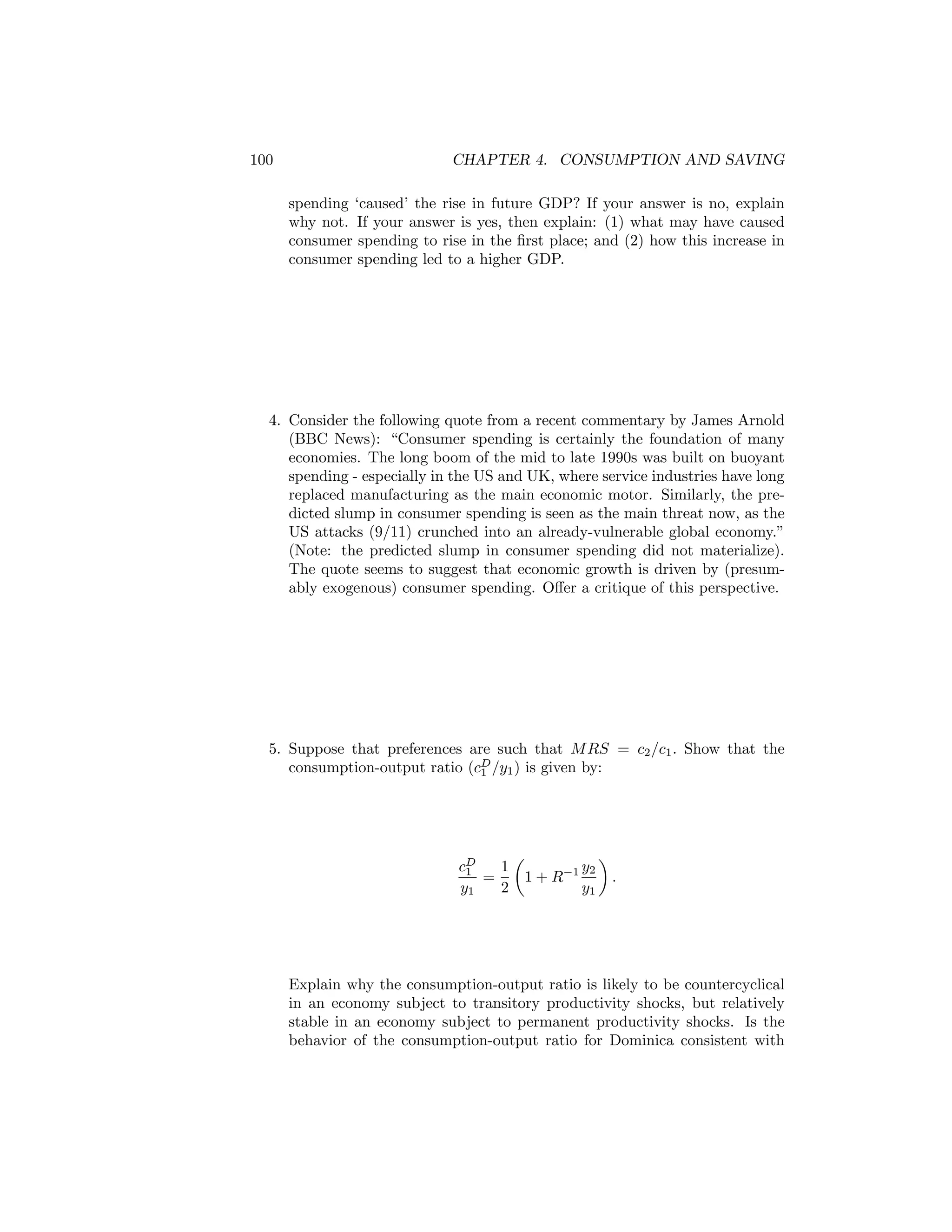 100

CHAPTER 4. CONSUMPTION AND SAVING
spending ‘caused’ the rise in future GDP? If your answer is no, explain
why not. If your answer is yes, then explain: (1) what may have caused
consumer spending to rise in the ﬁrst place; and (2) how this increase in
consumer spending led to a higher GDP.

4. Consider the following quote from a recent commentary by James Arnold
(BBC News): “Consumer spending is certainly the foundation of many
economies. The long boom of the mid to late 1990s was built on buoyant
spending - especially in the US and UK, where service industries have long
replaced manufacturing as the main economic motor. Similarly, the predicted slump in consumer spending is seen as the main threat now, as the
US attacks (9/11) crunched into an already-vulnerable global economy.”
(Note: the predicted slump in consumer spending did not materialize).
The quote seems to suggest that economic growth is driven by (presumably exogenous) consumer spending. Oﬀer a critique of this perspective.

5. Suppose that preferences are such that M RS = c2 /c1 . Show that the
consumption-output ratio (cD /y1 ) is given by:
1

1
cD
1
=
y1
2

¶
µ
y2
.
1 + R−1
y1

Explain why the consumption-output ratio is likely to be countercyclical
in an economy subject to transitory productivity shocks, but relatively
stable in an economy subject to permanent productivity shocks. Is the
behavior of the consumption-output ratio for Dominica consistent with

 
