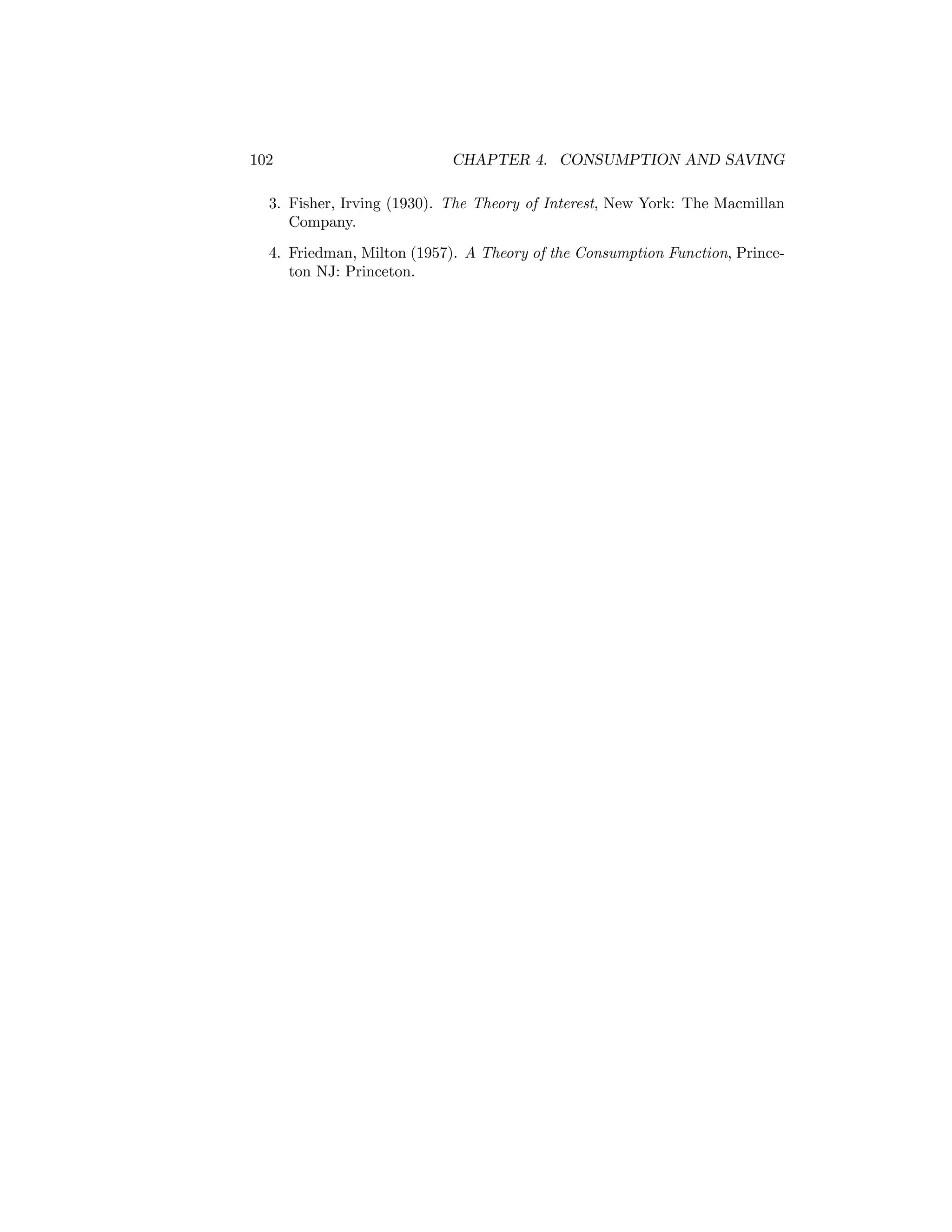 102

CHAPTER 4. CONSUMPTION AND SAVING

3. Fisher, Irving (1930). The Theory of Interest, New York: The Macmillan
Company.
4. Friedman, Milton (1957). A Theory of the Consumption Function, Princeton NJ: Princeton.

 