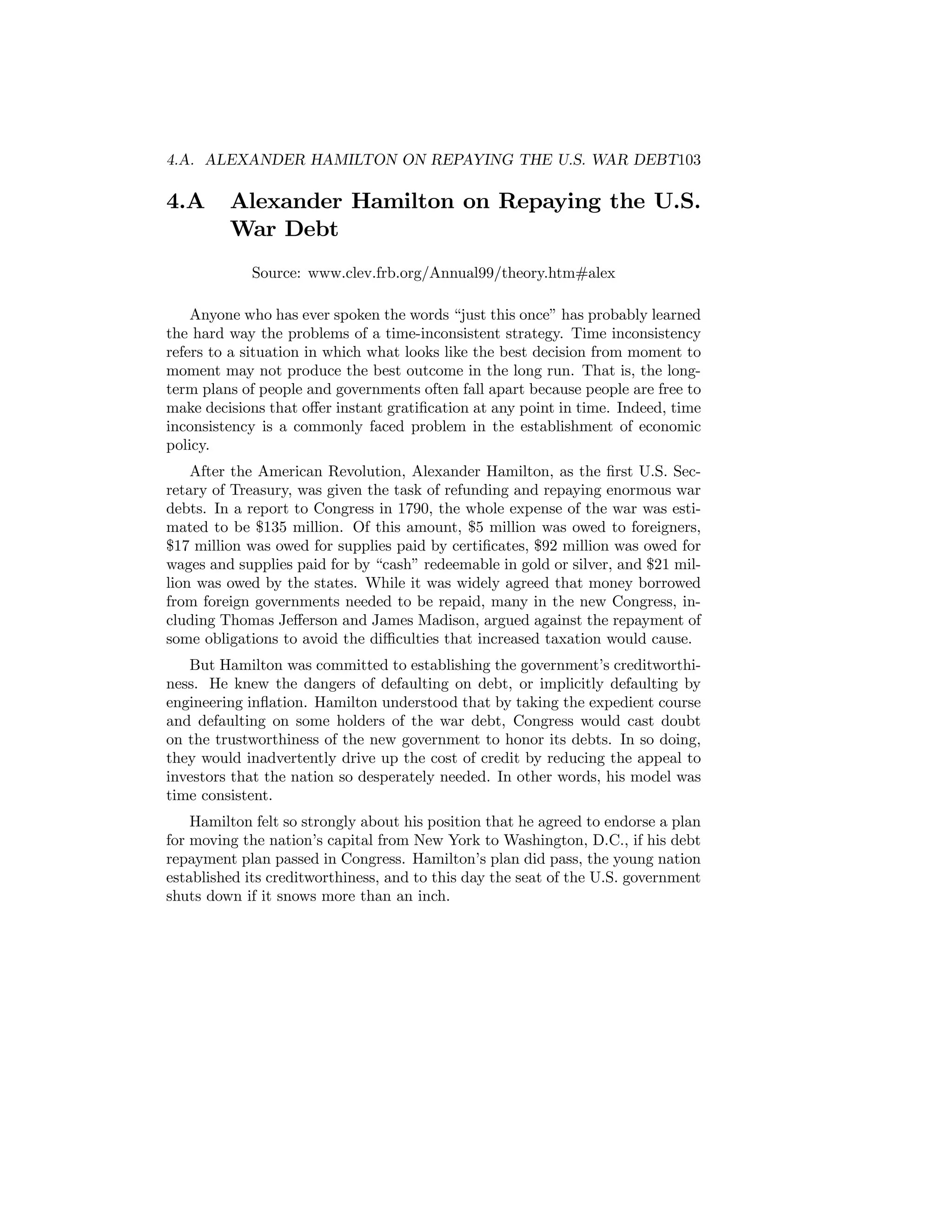 4.A. ALEXANDER HAMILTON ON REPAYING THE U.S. WAR DEBT103

4.A

Alexander Hamilton on Repaying the U.S.
War Debt
Source: www.clev.frb.org/Annual99/theory.htm#alex

Anyone who has ever spoken the words “just this once” has probably learned
the hard way the problems of a time-inconsistent strategy. Time inconsistency
refers to a situation in which what looks like the best decision from moment to
moment may not produce the best outcome in the long run. That is, the longterm plans of people and governments often fall apart because people are free to
make decisions that oﬀer instant gratiﬁcation at any point in time. Indeed, time
inconsistency is a commonly faced problem in the establishment of economic
policy.
After the American Revolution, Alexander Hamilton, as the ﬁrst U.S. Secretary of Treasury, was given the task of refunding and repaying enormous war
debts. In a report to Congress in 1790, the whole expense of the war was estimated to be $135 million. Of this amount, $5 million was owed to foreigners,
$17 million was owed for supplies paid by certiﬁcates, $92 million was owed for
wages and supplies paid for by “cash” redeemable in gold or silver, and $21 million was owed by the states. While it was widely agreed that money borrowed
from foreign governments needed to be repaid, many in the new Congress, including Thomas Jeﬀerson and James Madison, argued against the repayment of
some obligations to avoid the diﬃculties that increased taxation would cause.
But Hamilton was committed to establishing the government’s creditworthiness. He knew the dangers of defaulting on debt, or implicitly defaulting by
engineering inﬂation. Hamilton understood that by taking the expedient course
and defaulting on some holders of the war debt, Congress would cast doubt
on the trustworthiness of the new government to honor its debts. In so doing,
they would inadvertently drive up the cost of credit by reducing the appeal to
investors that the nation so desperately needed. In other words, his model was
time consistent.
Hamilton felt so strongly about his position that he agreed to endorse a plan
for moving the nation’s capital from New York to Washington, D.C., if his debt
repayment plan passed in Congress. Hamilton’s plan did pass, the young nation
established its creditworthiness, and to this day the seat of the U.S. government
shuts down if it snows more than an inch.

 