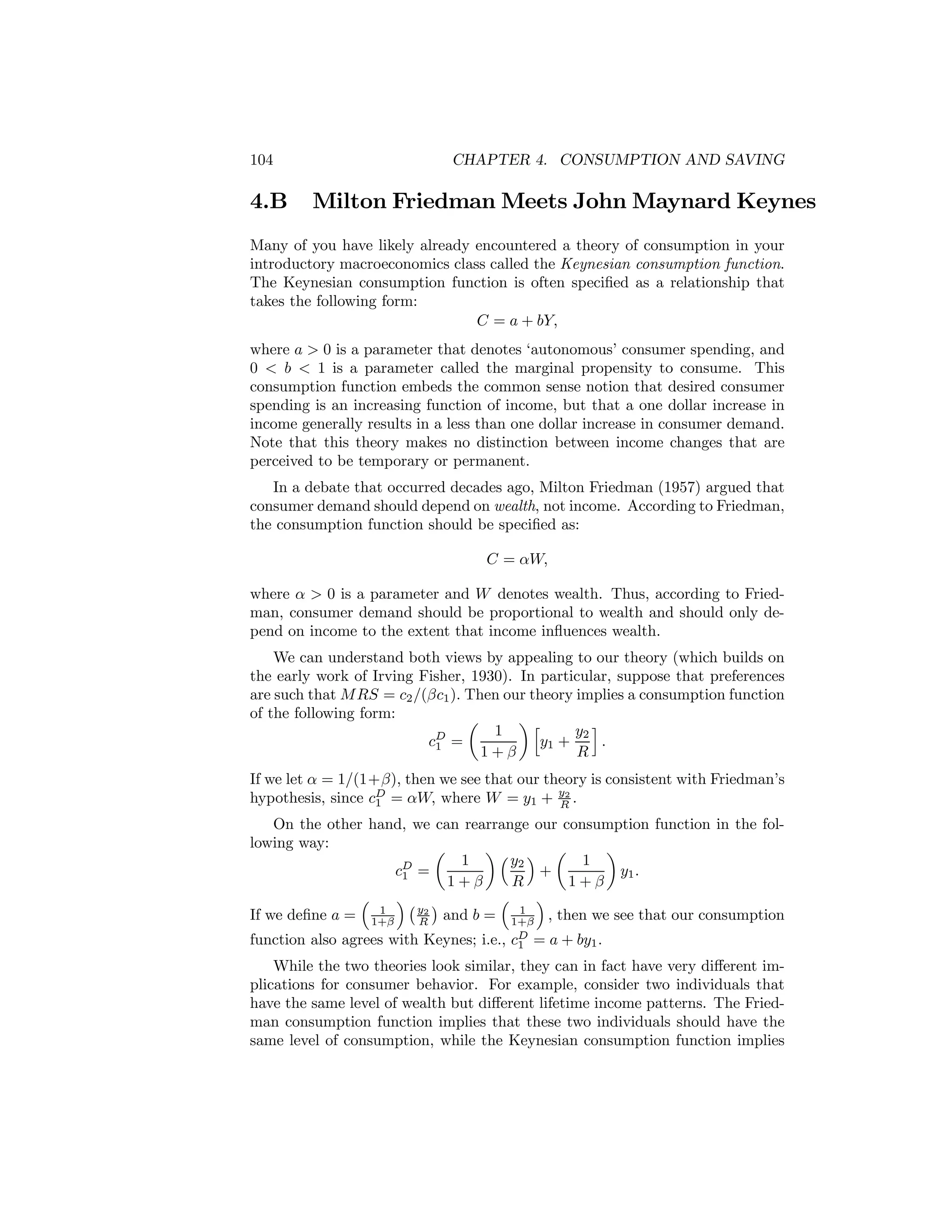 104

4.B

CHAPTER 4. CONSUMPTION AND SAVING

Milton Friedman Meets John Maynard Keynes

Many of you have likely already encountered a theory of consumption in your
introductory macroeconomics class called the Keynesian consumption function.
The Keynesian consumption function is often speciﬁed as a relationship that
takes the following form:
C = a + bY,
where a > 0 is a parameter that denotes ‘autonomous’ consumer spending, and
0 < b < 1 is a parameter called the marginal propensity to consume. This
consumption function embeds the common sense notion that desired consumer
spending is an increasing function of income, but that a one dollar increase in
income generally results in a less than one dollar increase in consumer demand.
Note that this theory makes no distinction between income changes that are
perceived to be temporary or permanent.
In a debate that occurred decades ago, Milton Friedman (1957) argued that
consumer demand should depend on wealth, not income. According to Friedman,
the consumption function should be speciﬁed as:
C = αW,
where α > 0 is a parameter and W denotes wealth. Thus, according to Friedman, consumer demand should be proportional to wealth and should only depend on income to the extent that income inﬂuences wealth.
We can understand both views by appealing to our theory (which builds on
the early work of Irving Fisher, 1930). In particular, suppose that preferences
are such that M RS = c2 /(βc1 ). Then our theory implies a consumption function
of the following form:
µ
¶h
1
y2 i
cD =
y1 +
.
1
1+β
R

If we let α = 1/(1+β), then we see that our theory is consistent with Friedman’s
hypothesis, since cD = αW, where W = y1 + y2 .
1
R
On the other hand, we can rearrange our consumption function in the following way:
µ
¶³ ´ µ
¶
1
y2
1
cD =
+
y1 .
1
1+β
R
1+β
³
´¡ ¢
´
³
1
1
If we deﬁne a = 1+β y2 and b = 1+β , then we see that our consumption
R
function also agrees with Keynes; i.e., cD = a + by1 .
1

While the two theories look similar, they can in fact have very diﬀerent implications for consumer behavior. For example, consider two individuals that
have the same level of wealth but diﬀerent lifetime income patterns. The Friedman consumption function implies that these two individuals should have the
same level of consumption, while the Keynesian consumption function implies

 
