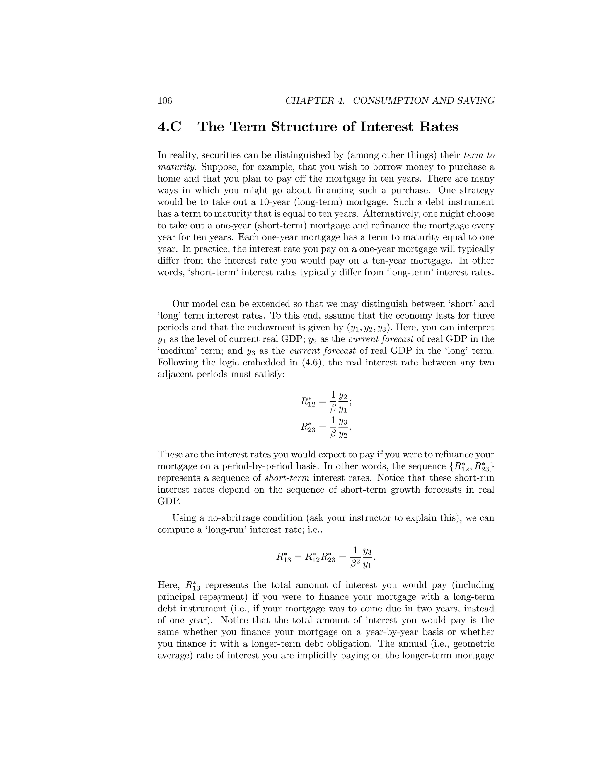 106

4.C

CHAPTER 4. CONSUMPTION AND SAVING

The Term Structure of Interest Rates

In reality, securities can be distinguished by (among other things) their term to
maturity. Suppose, for example, that you wish to borrow money to purchase a
home and that you plan to pay oﬀ the mortgage in ten years. There are many
ways in which you might go about ﬁnancing such a purchase. One strategy
would be to take out a 10-year (long-term) mortgage. Such a debt instrument
has a term to maturity that is equal to ten years. Alternatively, one might choose
to take out a one-year (short-term) mortgage and reﬁnance the mortgage every
year for ten years. Each one-year mortgage has a term to maturity equal to one
year. In practice, the interest rate you pay on a one-year mortgage will typically
diﬀer from the interest rate you would pay on a ten-year mortgage. In other
words, ‘short-term’ interest rates typically diﬀer from ‘long-term’ interest rates.
Our model can be extended so that we may distinguish between ‘short’ and
‘long’ term interest rates. To this end, assume that the economy lasts for three
periods and that the endowment is given by (y1 , y2 , y3 ). Here, you can interpret
y1 as the level of current real GDP; y2 as the current forecast of real GDP in the
‘medium’ term; and y3 as the current forecast of real GDP in the ‘long’ term.
Following the logic embedded in (4.6), the real interest rate between any two
adjacent periods must satisfy:
1 y2
;
β y1
1 y3
=
.
β y2

∗
R12 =
∗
R23

These are the interest rates you would expect to pay if you were to reﬁnance your
∗
∗
mortgage on a period-by-period basis. In other words, the sequence {R12 , R23 }
represents a sequence of short-term interest rates. Notice that these short-run
interest rates depend on the sequence of short-term growth forecasts in real
GDP.
Using a no-abritrage condition (ask your instructor to explain this), we can
compute a ‘long-run’ interest rate; i.e.,
∗
∗
∗
R13 = R12 R23 =

1 y3
.
β 2 y1

∗
Here, R13 represents the total amount of interest you would pay (including
principal repayment) if you were to ﬁnance your mortgage with a long-term
debt instrument (i.e., if your mortgage was to come due in two years, instead
of one year). Notice that the total amount of interest you would pay is the
same whether you ﬁnance your mortgage on a year-by-year basis or whether
you ﬁnance it with a longer-term debt obligation. The annual (i.e., geometric
average) rate of interest you are implicitly paying on the longer-term mortgage

 