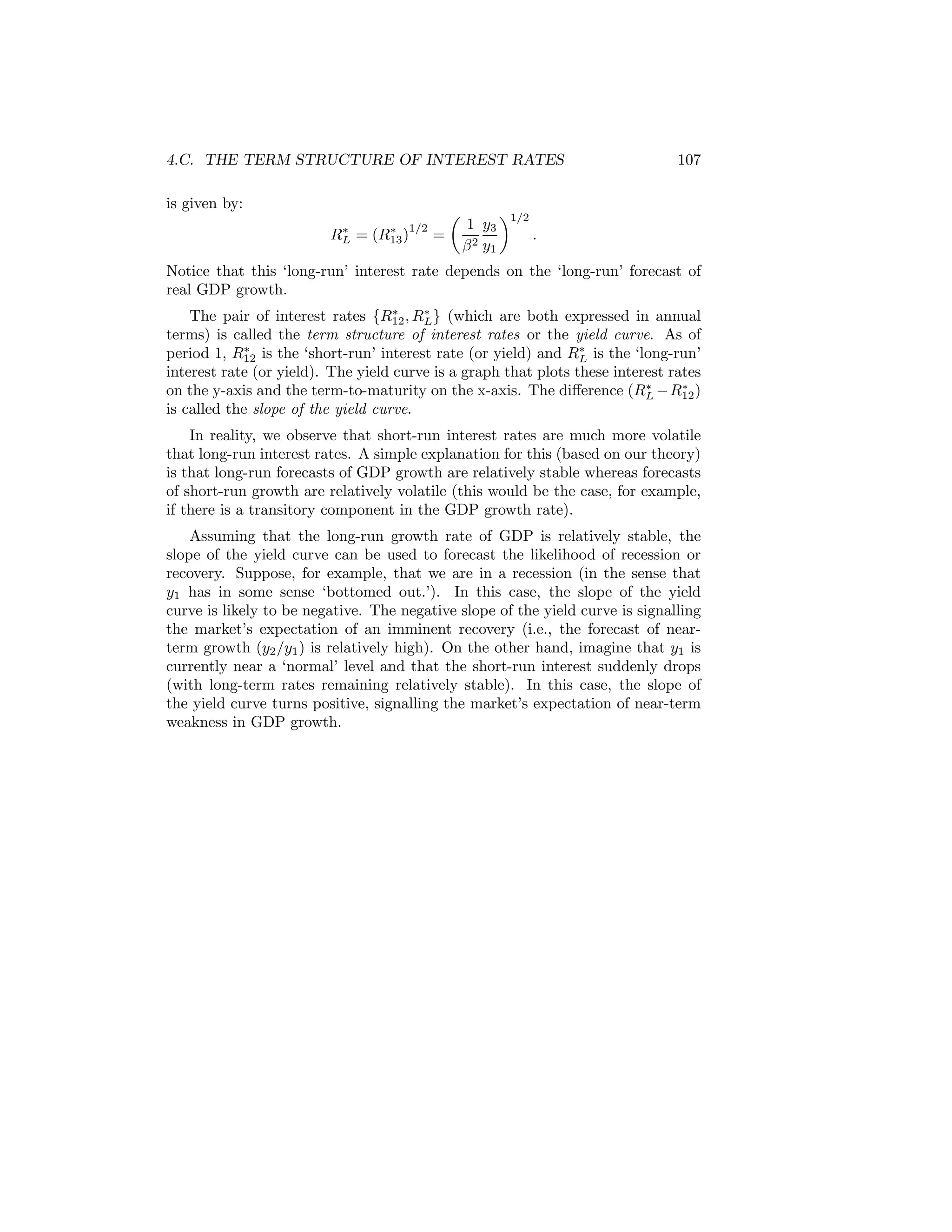 4.C. THE TERM STRUCTURE OF INTEREST RATES
is given by:
∗
RL

=

∗
(R13 )1/2

=

µ

1 y3
β 2 y1

¶1/2

107

.

Notice that this ‘long-run’ interest rate depends on the ‘long-run’ forecast of
real GDP growth.
∗
∗
The pair of interest rates {R12 , RL } (which are both expressed in annual
terms) is called the term structure of interest rates or the yield curve. As of
∗
∗
period 1, R12 is the ‘short-run’ interest rate (or yield) and RL is the ‘long-run’
interest rate (or yield). The yield curve is a graph that plots these interest rates
∗
∗
on the y-axis and the term-to-maturity on the x-axis. The diﬀerence (RL −R12 )
is called the slope of the yield curve.

In reality, we observe that short-run interest rates are much more volatile
that long-run interest rates. A simple explanation for this (based on our theory)
is that long-run forecasts of GDP growth are relatively stable whereas forecasts
of short-run growth are relatively volatile (this would be the case, for example,
if there is a transitory component in the GDP growth rate).
Assuming that the long-run growth rate of GDP is relatively stable, the
slope of the yield curve can be used to forecast the likelihood of recession or
recovery. Suppose, for example, that we are in a recession (in the sense that
y1 has in some sense ‘bottomed out.’). In this case, the slope of the yield
curve is likely to be negative. The negative slope of the yield curve is signalling
the market’s expectation of an imminent recovery (i.e., the forecast of nearterm growth (y2 /y1 ) is relatively high). On the other hand, imagine that y1 is
currently near a ‘normal’ level and that the short-run interest suddenly drops
(with long-term rates remaining relatively stable). In this case, the slope of
the yield curve turns positive, signalling the market’s expectation of near-term
weakness in GDP growth.

 
