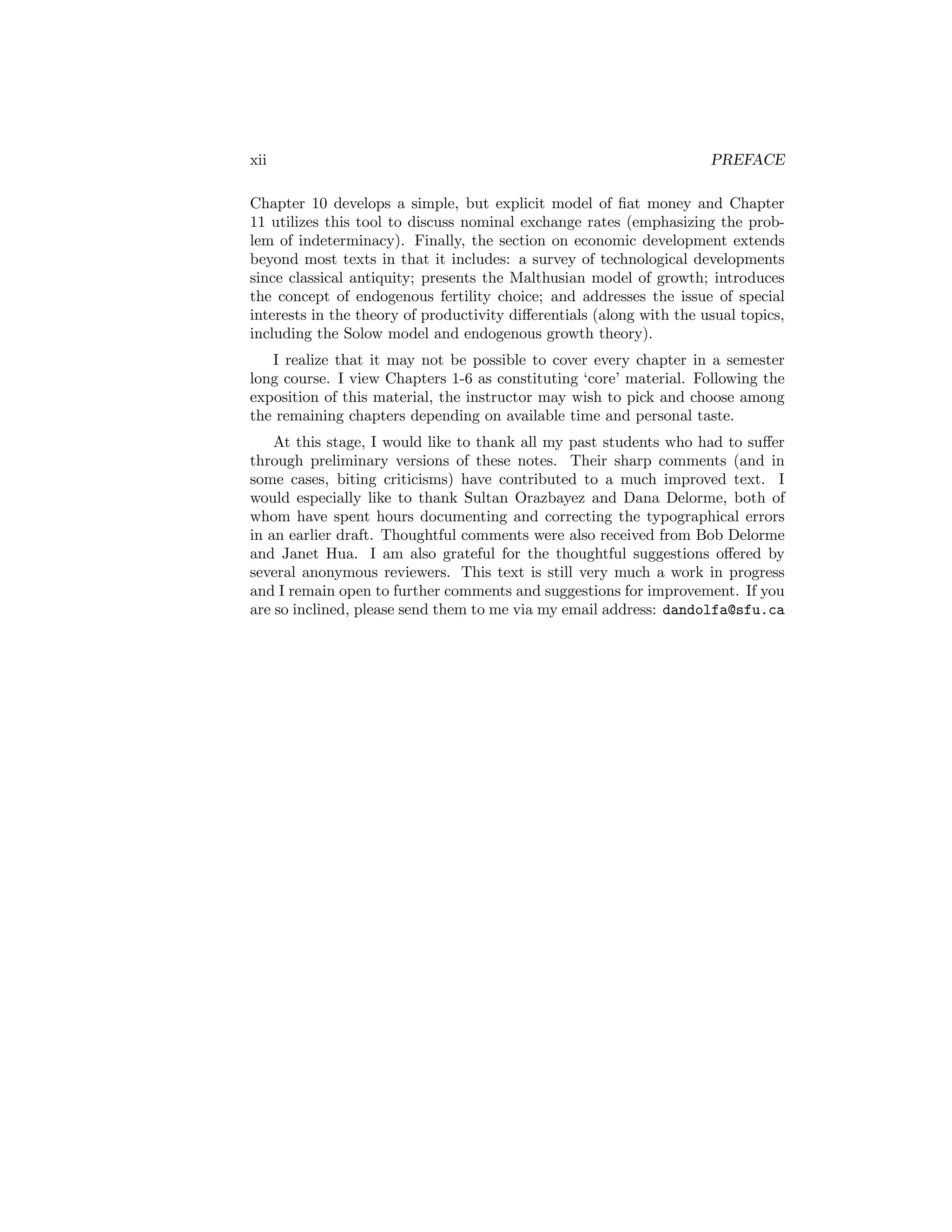 xii

PREFACE

Chapter 10 develops a simple, but explicit model of ﬁat money and Chapter
11 utilizes this tool to discuss nominal exchange rates (emphasizing the problem of indeterminacy). Finally, the section on economic development extends
beyond most texts in that it includes: a survey of technological developments
since classical antiquity; presents the Malthusian model of growth; introduces
the concept of endogenous fertility choice; and addresses the issue of special
interests in the theory of productivity diﬀerentials (along with the usual topics,
including the Solow model and endogenous growth theory).
I realize that it may not be possible to cover every chapter in a semester
long course. I view Chapters 1-6 as constituting ‘core’ material. Following the
exposition of this material, the instructor may wish to pick and choose among
the remaining chapters depending on available time and personal taste.
At this stage, I would like to thank all my past students who had to suﬀer
through preliminary versions of these notes. Their sharp comments (and in
some cases, biting criticisms) have contributed to a much improved text. I
would especially like to thank Sultan Orazbayez and Dana Delorme, both of
whom have spent hours documenting and correcting the typographical errors
in an earlier draft. Thoughtful comments were also received from Bob Delorme
and Janet Hua. I am also grateful for the thoughtful suggestions oﬀered by
several anonymous reviewers. This text is still very much a work in progress
and I remain open to further comments and suggestions for improvement. If you
are so inclined, please send them to me via my email address: dandolfa@sfu.ca

 
