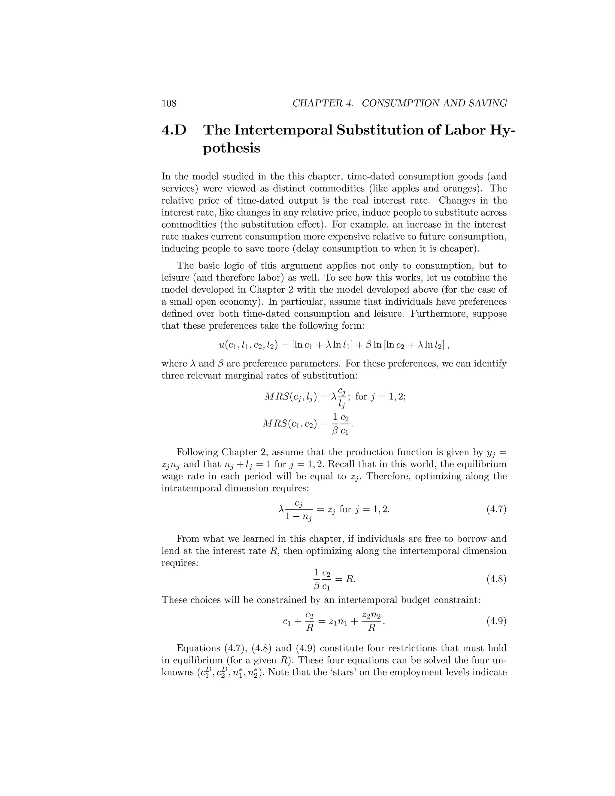 108

4.D

CHAPTER 4. CONSUMPTION AND SAVING

The Intertemporal Substitution of Labor Hypothesis

In the model studied in the this chapter, time-dated consumption goods (and
services) were viewed as distinct commodities (like apples and oranges). The
relative price of time-dated output is the real interest rate. Changes in the
interest rate, like changes in any relative price, induce people to substitute across
commodities (the substitution eﬀect). For example, an increase in the interest
rate makes current consumption more expensive relative to future consumption,
inducing people to save more (delay consumption to when it is cheaper).
The basic logic of this argument applies not only to consumption, but to
leisure (and therefore labor) as well. To see how this works, let us combine the
model developed in Chapter 2 with the model developed above (for the case of
a small open economy). In particular, assume that individuals have preferences
deﬁned over both time-dated consumption and leisure. Furthermore, suppose
that these preferences take the following form:
u(c1 , l1 , c2 , l2 ) = [ln c1 + λ ln l1 ] + β ln [ln c2 + λ ln l2 ] ,
where λ and β are preference parameters. For these preferences, we can identify
three relevant marginal rates of substitution:
cj
M RS(cj , lj ) = λ ; for j = 1, 2;
lj
1 c2
M RS(c1 , c2 ) =
.
β c1
Following Chapter 2, assume that the production function is given by yj =
zj nj and that nj + lj = 1 for j = 1, 2. Recall that in this world, the equilibrium
wage rate in each period will be equal to zj . Therefore, optimizing along the
intratemporal dimension requires:
cj
λ
= zj for j = 1, 2.
(4.7)
1 − nj
From what we learned in this chapter, if individuals are free to borrow and
lend at the interest rate R, then optimizing along the intertemporal dimension
requires:
1 c2
= R.
(4.8)
β c1
These choices will be constrained by an intertemporal budget constraint:
c2
z2 n2
c1 +
= z1 n1 +
.
(4.9)
R
R
Equations (4.7), (4.8) and (4.9) constitute four restrictions that must hold
in equilibrium (for a given R). These four equations can be solved the four unknowns (cD , cD , n∗ , n∗ ). Note that the ‘stars’ on the employment levels indicate
1
2
1
2

 