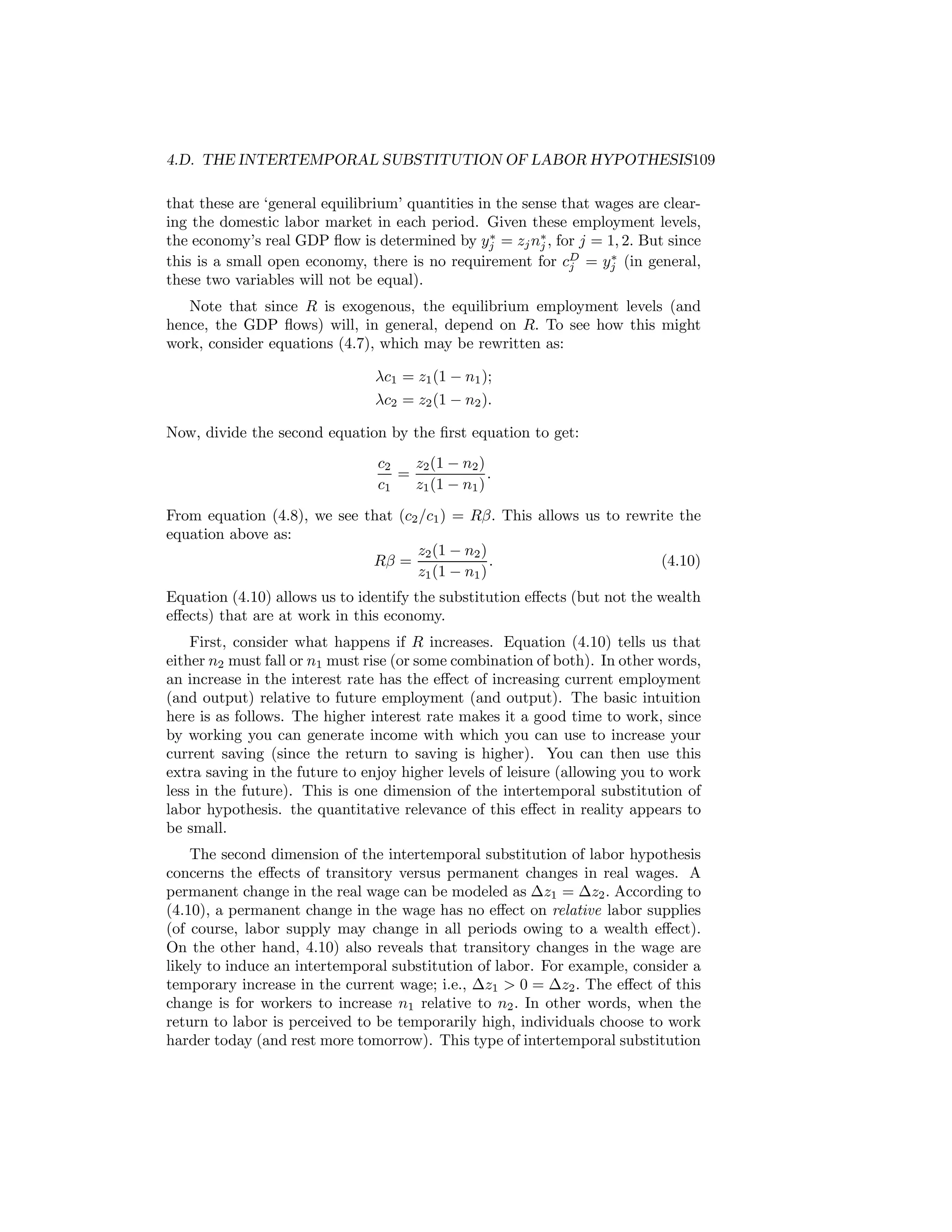 4.D. THE INTERTEMPORAL SUBSTITUTION OF LABOR HYPOTHESIS109
that these are ‘general equilibrium’ quantities in the sense that wages are clearing the domestic labor market in each period. Given these employment levels,
∗
the economy’s real GDP ﬂow is determined by yj = zj n∗ , for j = 1, 2. But since
j
∗
this is a small open economy, there is no requirement for cD = yj (in general,
j
these two variables will not be equal).
Note that since R is exogenous, the equilibrium employment levels (and
hence, the GDP ﬂows) will, in general, depend on R. To see how this might
work, consider equations (4.7), which may be rewritten as:
λc1 = z1 (1 − n1 );
λc2 = z2 (1 − n2 ).
Now, divide the second equation by the ﬁrst equation to get:
c2
z2 (1 − n2 )
=
.
c1
z1 (1 − n1 )
From equation (4.8), we see that (c2 /c1 ) = Rβ. This allows us to rewrite the
equation above as:
z2 (1 − n2 )
Rβ =
.
(4.10)
z1 (1 − n1 )

Equation (4.10) allows us to identify the substitution eﬀects (but not the wealth
eﬀects) that are at work in this economy.

First, consider what happens if R increases. Equation (4.10) tells us that
either n2 must fall or n1 must rise (or some combination of both). In other words,
an increase in the interest rate has the eﬀect of increasing current employment
(and output) relative to future employment (and output). The basic intuition
here is as follows. The higher interest rate makes it a good time to work, since
by working you can generate income with which you can use to increase your
current saving (since the return to saving is higher). You can then use this
extra saving in the future to enjoy higher levels of leisure (allowing you to work
less in the future). This is one dimension of the intertemporal substitution of
labor hypothesis. the quantitative relevance of this eﬀect in reality appears to
be small.
The second dimension of the intertemporal substitution of labor hypothesis
concerns the eﬀects of transitory versus permanent changes in real wages. A
permanent change in the real wage can be modeled as ∆z1 = ∆z2 . According to
(4.10), a permanent change in the wage has no eﬀect on relative labor supplies
(of course, labor supply may change in all periods owing to a wealth eﬀect).
On the other hand, 4.10) also reveals that transitory changes in the wage are
likely to induce an intertemporal substitution of labor. For example, consider a
temporary increase in the current wage; i.e., ∆z1 > 0 = ∆z2 . The eﬀect of this
change is for workers to increase n1 relative to n2 . In other words, when the
return to labor is perceived to be temporarily high, individuals choose to work
harder today (and rest more tomorrow). This type of intertemporal substitution

 