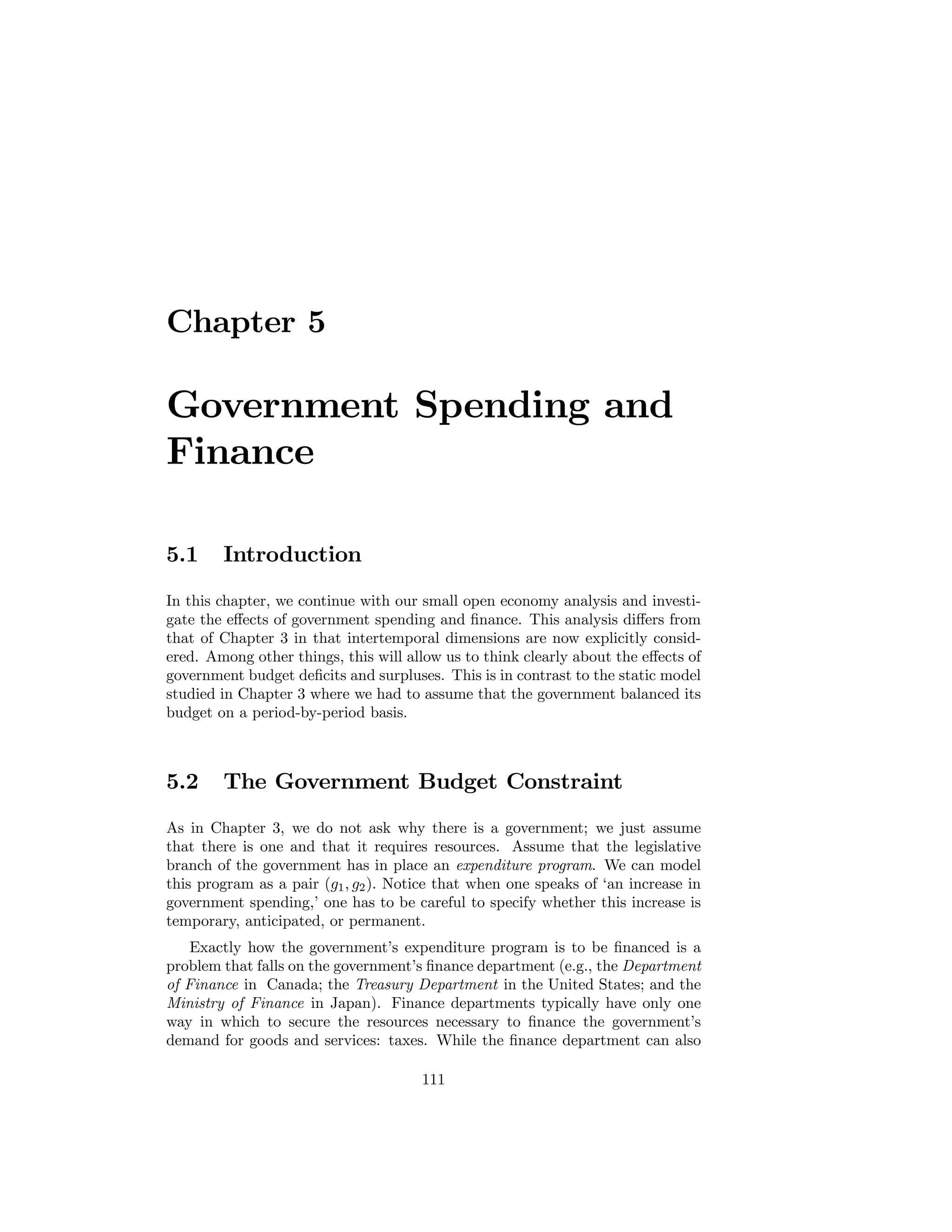 Chapter 5

Government Spending and
Finance
5.1

Introduction

In this chapter, we continue with our small open economy analysis and investigate the eﬀects of government spending and ﬁnance. This analysis diﬀers from
that of Chapter 3 in that intertemporal dimensions are now explicitly considered. Among other things, this will allow us to think clearly about the eﬀects of
government budget deﬁcits and surpluses. This is in contrast to the static model
studied in Chapter 3 where we had to assume that the government balanced its
budget on a period-by-period basis.

5.2

The Government Budget Constraint

As in Chapter 3, we do not ask why there is a government; we just assume
that there is one and that it requires resources. Assume that the legislative
branch of the government has in place an expenditure program. We can model
this program as a pair (g1 , g2 ). Notice that when one speaks of ‘an increase in
government spending,’ one has to be careful to specify whether this increase is
temporary, anticipated, or permanent.
Exactly how the government’s expenditure program is to be ﬁnanced is a
problem that falls on the government’s ﬁnance department (e.g., the Department
of Finance in Canada; the Treasury Department in the United States; and the
Ministry of Finance in Japan). Finance departments typically have only one
way in which to secure the resources necessary to ﬁnance the government’s
demand for goods and services: taxes. While the ﬁnance department can also
111

 