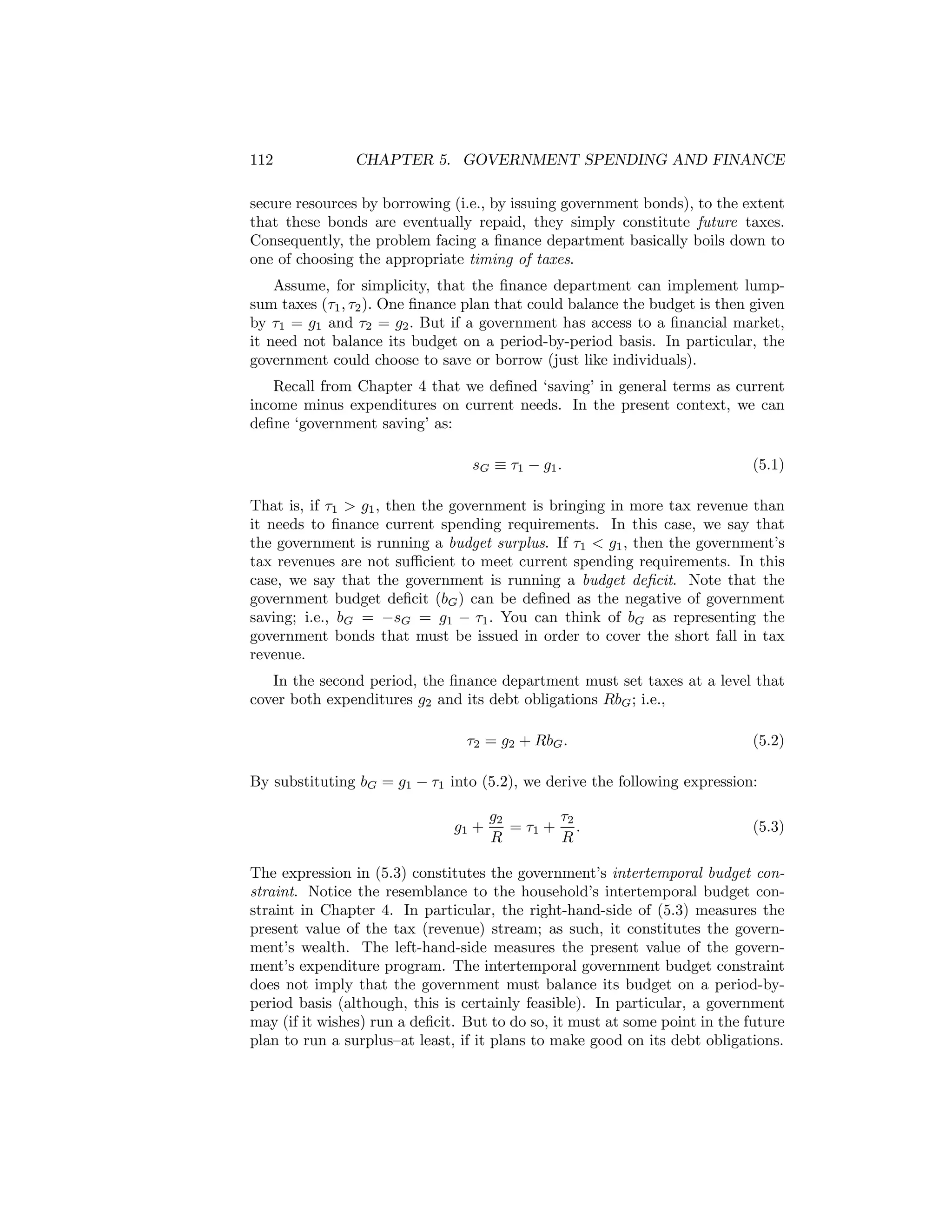 112

CHAPTER 5. GOVERNMENT SPENDING AND FINANCE

secure resources by borrowing (i.e., by issuing government bonds), to the extent
that these bonds are eventually repaid, they simply constitute future taxes.
Consequently, the problem facing a ﬁnance department basically boils down to
one of choosing the appropriate timing of taxes.
Assume, for simplicity, that the ﬁnance department can implement lumpsum taxes (τ1 , τ2 ). One ﬁnance plan that could balance the budget is then given
by τ1 = g1 and τ2 = g2 . But if a government has access to a ﬁnancial market,
it need not balance its budget on a period-by-period basis. In particular, the
government could choose to save or borrow (just like individuals).
Recall from Chapter 4 that we deﬁned ‘saving’ in general terms as current
income minus expenditures on current needs. In the present context, we can
deﬁne ‘government saving’ as:
sG ≡ τ1 − g1 .

(5.1)

That is, if τ1 > g1 , then the government is bringing in more tax revenue than
it needs to ﬁnance current spending requirements. In this case, we say that
the government is running a budget surplus. If τ1 < g1 , then the government’s
tax revenues are not suﬃcient to meet current spending requirements. In this
case, we say that the government is running a budget deﬁcit. Note that the
government budget deﬁcit (bG ) can be deﬁned as the negative of government
saving; i.e., bG = −sG = g1 − τ1 . You can think of bG as representing the
government bonds that must be issued in order to cover the short fall in tax
revenue.
In the second period, the ﬁnance department must set taxes at a level that
cover both expenditures g2 and its debt obligations RbG ; i.e.,
τ2 = g2 + RbG .

(5.2)

By substituting bG = g1 − τ1 into (5.2), we derive the following expression:
g1 +

g2
τ2
= τ1 + .
R
R

(5.3)

The expression in (5.3) constitutes the government’s intertemporal budget constraint. Notice the resemblance to the household’s intertemporal budget constraint in Chapter 4. In particular, the right-hand-side of (5.3) measures the
present value of the tax (revenue) stream; as such, it constitutes the government’s wealth. The left-hand-side measures the present value of the government’s expenditure program. The intertemporal government budget constraint
does not imply that the government must balance its budget on a period-byperiod basis (although, this is certainly feasible). In particular, a government
may (if it wishes) run a deﬁcit. But to do so, it must at some point in the future
plan to run a surplus—at least, if it plans to make good on its debt obligations.

 