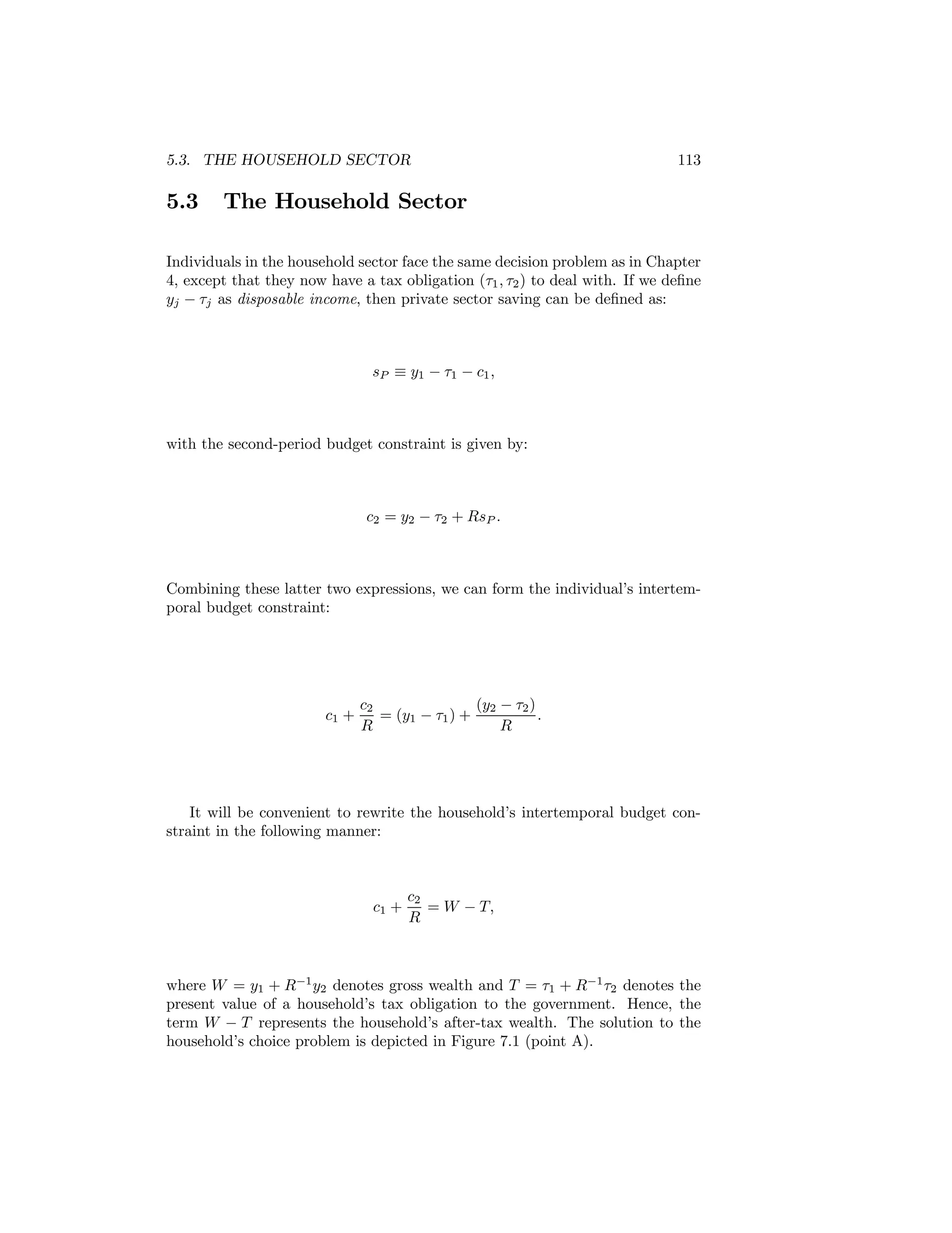 5.3. THE HOUSEHOLD SECTOR

5.3

113

The Household Sector

Individuals in the household sector face the same decision problem as in Chapter
4, except that they now have a tax obligation (τ1 , τ2 ) to deal with. If we deﬁne
yj − τj as disposable income, then private sector saving can be deﬁned as:

sP ≡ y1 − τ1 − c1 ,

with the second-period budget constraint is given by:

c2 = y2 − τ2 + RsP .

Combining these latter two expressions, we can form the individual’s intertemporal budget constraint:

c1 +

c2
(y2 − τ2 )
= (y1 − τ1 ) +
.
R
R

It will be convenient to rewrite the household’s intertemporal budget constraint in the following manner:

c1 +

c2
= W − T,
R

where W = y1 + R−1 y2 denotes gross wealth and T = τ1 + R−1 τ2 denotes the
present value of a household’s tax obligation to the government. Hence, the
term W − T represents the household’s after-tax wealth. The solution to the
household’s choice problem is depicted in Figure 7.1 (point A).

 