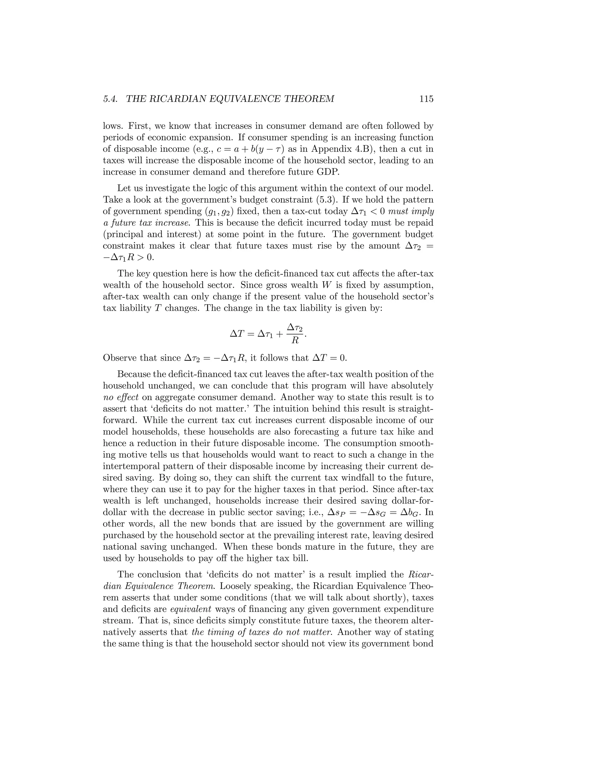 5.4. THE RICARDIAN EQUIVALENCE THEOREM

115

lows. First, we know that increases in consumer demand are often followed by
periods of economic expansion. If consumer spending is an increasing function
of disposable income (e.g., c = a + b(y − τ ) as in Appendix 4.B), then a cut in
taxes will increase the disposable income of the household sector, leading to an
increase in consumer demand and therefore future GDP.
Let us investigate the logic of this argument within the context of our model.
Take a look at the government’s budget constraint (5.3). If we hold the pattern
of government spending (g1 , g2 ) ﬁxed, then a tax-cut today ∆τ1 < 0 must imply
a future tax increase. This is because the deﬁcit incurred today must be repaid
(principal and interest) at some point in the future. The government budget
constraint makes it clear that future taxes must rise by the amount ∆τ2 =
−∆τ1 R > 0.
The key question here is how the deﬁcit-ﬁnanced tax cut aﬀects the after-tax
wealth of the household sector. Since gross wealth W is ﬁxed by assumption,
after-tax wealth can only change if the present value of the household sector’s
tax liability T changes. The change in the tax liability is given by:
∆T = ∆τ1 +

∆τ2
.
R

Observe that since ∆τ2 = −∆τ1 R, it follows that ∆T = 0.
Because the deﬁcit-ﬁnanced tax cut leaves the after-tax wealth position of the
household unchanged, we can conclude that this program will have absolutely
no eﬀect on aggregate consumer demand. Another way to state this result is to
assert that ‘deﬁcits do not matter.’ The intuition behind this result is straightforward. While the current tax cut increases current disposable income of our
model households, these households are also forecasting a future tax hike and
hence a reduction in their future disposable income. The consumption smoothing motive tells us that households would want to react to such a change in the
intertemporal pattern of their disposable income by increasing their current desired saving. By doing so, they can shift the current tax windfall to the future,
where they can use it to pay for the higher taxes in that period. Since after-tax
wealth is left unchanged, households increase their desired saving dollar-fordollar with the decrease in public sector saving; i.e., ∆sP = −∆sG = ∆bG . In
other words, all the new bonds that are issued by the government are willing
purchased by the household sector at the prevailing interest rate, leaving desired
national saving unchanged. When these bonds mature in the future, they are
used by households to pay oﬀ the higher tax bill.
The conclusion that ‘deﬁcits do not matter’ is a result implied the Ricardian Equivalence Theorem. Loosely speaking, the Ricardian Equivalence Theorem asserts that under some conditions (that we will talk about shortly), taxes
and deﬁcits are equivalent ways of ﬁnancing any given government expenditure
stream. That is, since deﬁcits simply constitute future taxes, the theorem alternatively asserts that the timing of taxes do not matter. Another way of stating
the same thing is that the household sector should not view its government bond

 