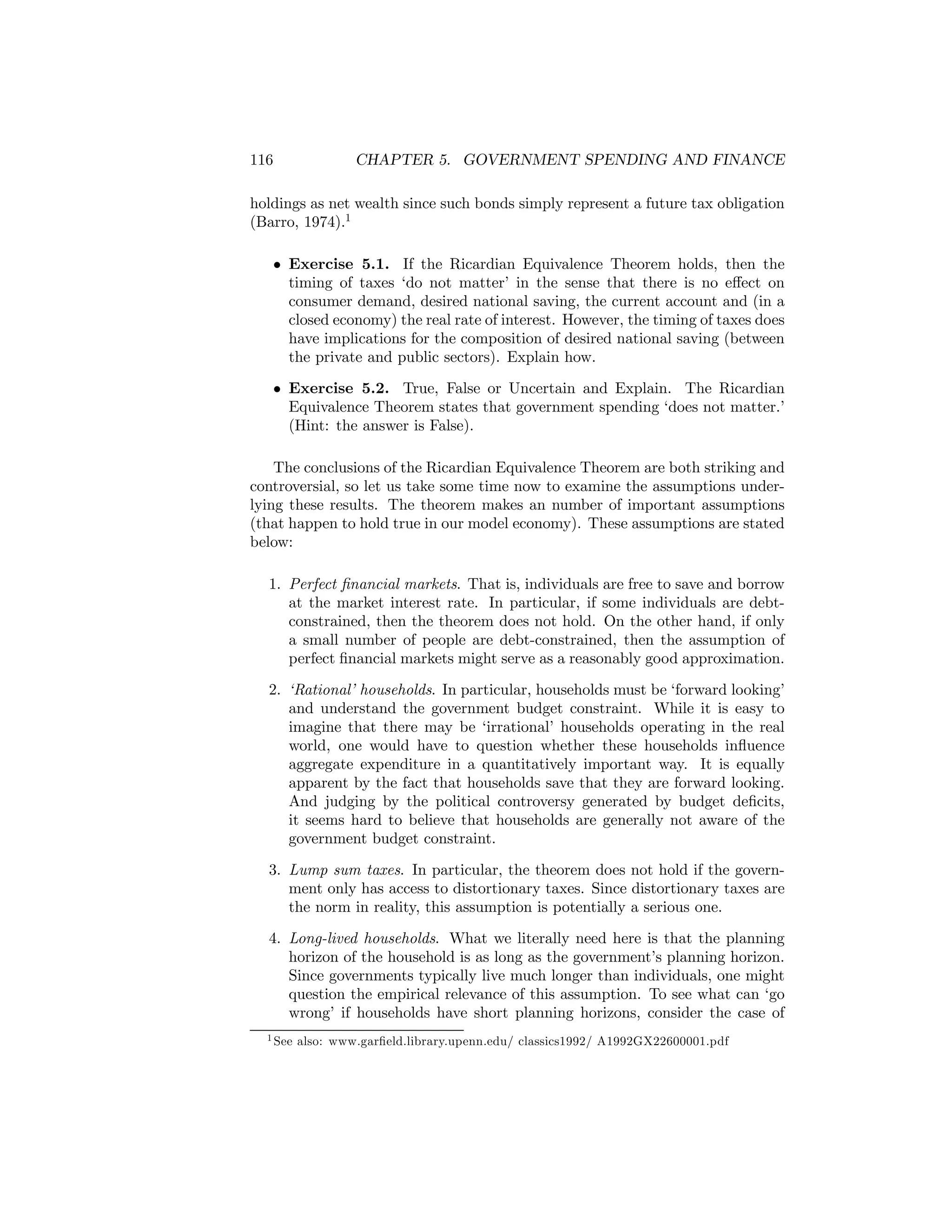 116

CHAPTER 5. GOVERNMENT SPENDING AND FINANCE

holdings as net wealth since such bonds simply represent a future tax obligation
(Barro, 1974).1
• Exercise 5.1. If the Ricardian Equivalence Theorem holds, then the
timing of taxes ‘do not matter’ in the sense that there is no eﬀect on
consumer demand, desired national saving, the current account and (in a
closed economy) the real rate of interest. However, the timing of taxes does
have implications for the composition of desired national saving (between
the private and public sectors). Explain how.
• Exercise 5.2. True, False or Uncertain and Explain. The Ricardian
Equivalence Theorem states that government spending ‘does not matter.’
(Hint: the answer is False).
The conclusions of the Ricardian Equivalence Theorem are both striking and
controversial, so let us take some time now to examine the assumptions underlying these results. The theorem makes an number of important assumptions
(that happen to hold true in our model economy). These assumptions are stated
below:
1. Perfect ﬁnancial markets. That is, individuals are free to save and borrow
at the market interest rate. In particular, if some individuals are debtconstrained, then the theorem does not hold. On the other hand, if only
a small number of people are debt-constrained, then the assumption of
perfect ﬁnancial markets might serve as a reasonably good approximation.
2. ‘Rational’ households. In particular, households must be ‘forward looking’
and understand the government budget constraint. While it is easy to
imagine that there may be ‘irrational’ households operating in the real
world, one would have to question whether these households inﬂuence
aggregate expenditure in a quantitatively important way. It is equally
apparent by the fact that households save that they are forward looking.
And judging by the political controversy generated by budget deﬁcits,
it seems hard to believe that households are generally not aware of the
government budget constraint.
3. Lump sum taxes. In particular, the theorem does not hold if the government only has access to distortionary taxes. Since distortionary taxes are
the norm in reality, this assumption is potentially a serious one.
4. Long-lived households. What we literally need here is that the planning
horizon of the household is as long as the government’s planning horizon.
Since governments typically live much longer than individuals, one might
question the empirical relevance of this assumption. To see what can ‘go
wrong’ if households have short planning horizons, consider the case of
1 See

also: www.garﬁeld.library.upenn.edu/ classics1992/ A1992GX22600001.pdf

 