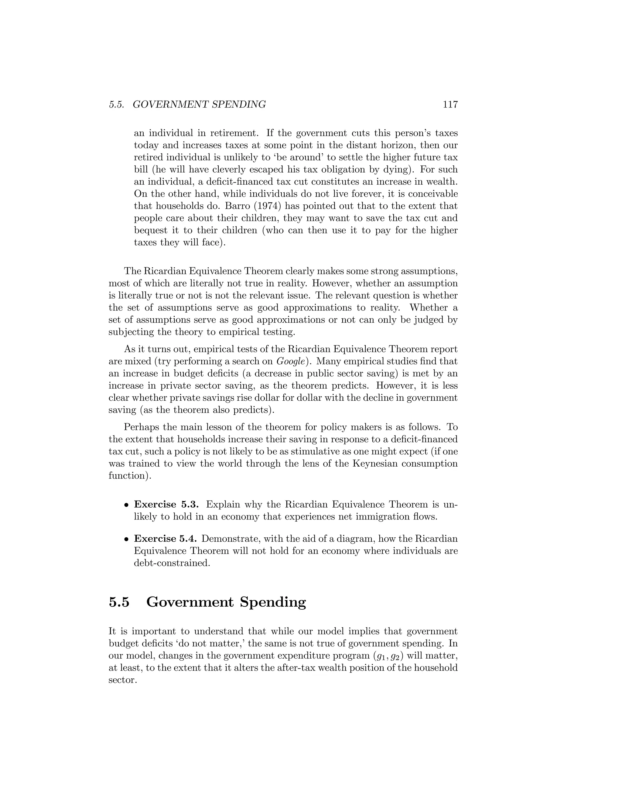 5.5. GOVERNMENT SPENDING

117

an individual in retirement. If the government cuts this person’s taxes
today and increases taxes at some point in the distant horizon, then our
retired individual is unlikely to ‘be around’ to settle the higher future tax
bill (he will have cleverly escaped his tax obligation by dying). For such
an individual, a deﬁcit-ﬁnanced tax cut constitutes an increase in wealth.
On the other hand, while individuals do not live forever, it is conceivable
that households do. Barro (1974) has pointed out that to the extent that
people care about their children, they may want to save the tax cut and
bequest it to their children (who can then use it to pay for the higher
taxes they will face).
The Ricardian Equivalence Theorem clearly makes some strong assumptions,
most of which are literally not true in reality. However, whether an assumption
is literally true or not is not the relevant issue. The relevant question is whether
the set of assumptions serve as good approximations to reality. Whether a
set of assumptions serve as good approximations or not can only be judged by
subjecting the theory to empirical testing.
As it turns out, empirical tests of the Ricardian Equivalence Theorem report
are mixed (try performing a search on Google). Many empirical studies ﬁnd that
an increase in budget deﬁcits (a decrease in public sector saving) is met by an
increase in private sector saving, as the theorem predicts. However, it is less
clear whether private savings rise dollar for dollar with the decline in government
saving (as the theorem also predicts).
Perhaps the main lesson of the theorem for policy makers is as follows. To
the extent that households increase their saving in response to a deﬁcit-ﬁnanced
tax cut, such a policy is not likely to be as stimulative as one might expect (if one
was trained to view the world through the lens of the Keynesian consumption
function).
• Exercise 5.3. Explain why the Ricardian Equivalence Theorem is unlikely to hold in an economy that experiences net immigration ﬂows.
• Exercise 5.4. Demonstrate, with the aid of a diagram, how the Ricardian
Equivalence Theorem will not hold for an economy where individuals are
debt-constrained.

5.5

Government Spending

It is important to understand that while our model implies that government
budget deﬁcits ‘do not matter,’ the same is not true of government spending. In
our model, changes in the government expenditure program (g1 , g2 ) will matter,
at least, to the extent that it alters the after-tax wealth position of the household
sector.

 