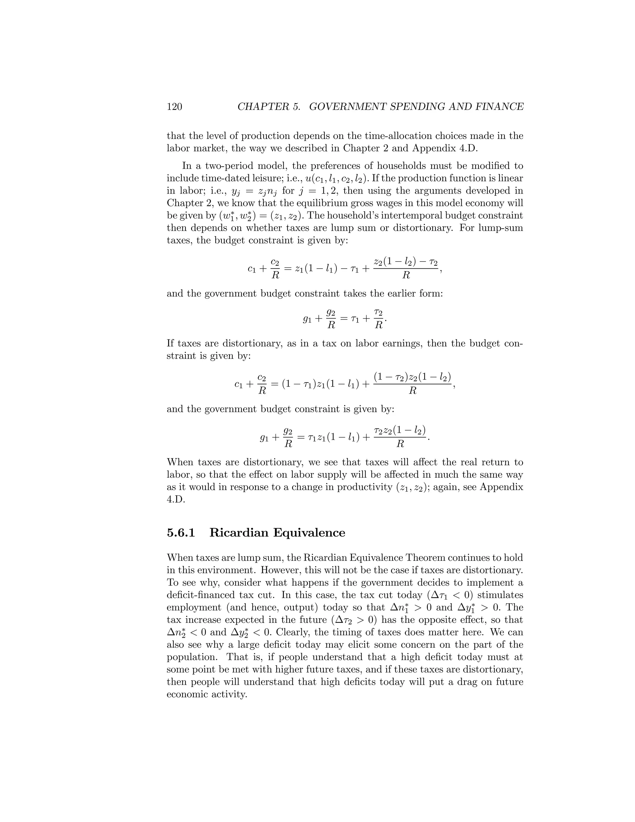 120

CHAPTER 5. GOVERNMENT SPENDING AND FINANCE

that the level of production depends on the time-allocation choices made in the
labor market, the way we described in Chapter 2 and Appendix 4.D.
In a two-period model, the preferences of households must be modiﬁed to
include time-dated leisure; i.e., u(c1 , l1 , c2 , l2 ). If the production function is linear
in labor; i.e., yj = zj nj for j = 1, 2, then using the arguments developed in
Chapter 2, we know that the equilibrium gross wages in this model economy will
∗
∗
be given by (w1 , w2 ) = (z1 , z2 ). The household’s intertemporal budget constraint
then depends on whether taxes are lump sum or distortionary. For lump-sum
taxes, the budget constraint is given by:
c1 +

c2
z2 (1 − l2 ) − τ2
= z1 (1 − l1 ) − τ1 +
,
R
R

and the government budget constraint takes the earlier form:
g1 +

g2
τ2
= τ1 + .
R
R

If taxes are distortionary, as in a tax on labor earnings, then the budget constraint is given by:
c1 +

c2
(1 − τ2 )z2 (1 − l2 )
= (1 − τ1 )z1 (1 − l1 ) +
,
R
R

and the government budget constraint is given by:
g1 +

g2
τ2 z2 (1 − l2 )
= τ1 z1 (1 − l1 ) +
.
R
R

When taxes are distortionary, we see that taxes will aﬀect the real return to
labor, so that the eﬀect on labor supply will be aﬀected in much the same way
as it would in response to a change in productivity (z1 , z2 ); again, see Appendix
4.D.

5.6.1

Ricardian Equivalence

When taxes are lump sum, the Ricardian Equivalence Theorem continues to hold
in this environment. However, this will not be the case if taxes are distortionary.
To see why, consider what happens if the government decides to implement a
deﬁcit-ﬁnanced tax cut. In this case, the tax cut today (∆τ1 < 0) stimulates
∗
employment (and hence, output) today so that ∆n∗ > 0 and ∆y1 > 0. The
1
tax increase expected in the future (∆τ2 > 0) has the opposite eﬀect, so that
∗
∆n∗ < 0 and ∆y2 < 0. Clearly, the timing of taxes does matter here. We can
2
also see why a large deﬁcit today may elicit some concern on the part of the
population. That is, if people understand that a high deﬁcit today must at
some point be met with higher future taxes, and if these taxes are distortionary,
then people will understand that high deﬁcits today will put a drag on future
economic activity.

 