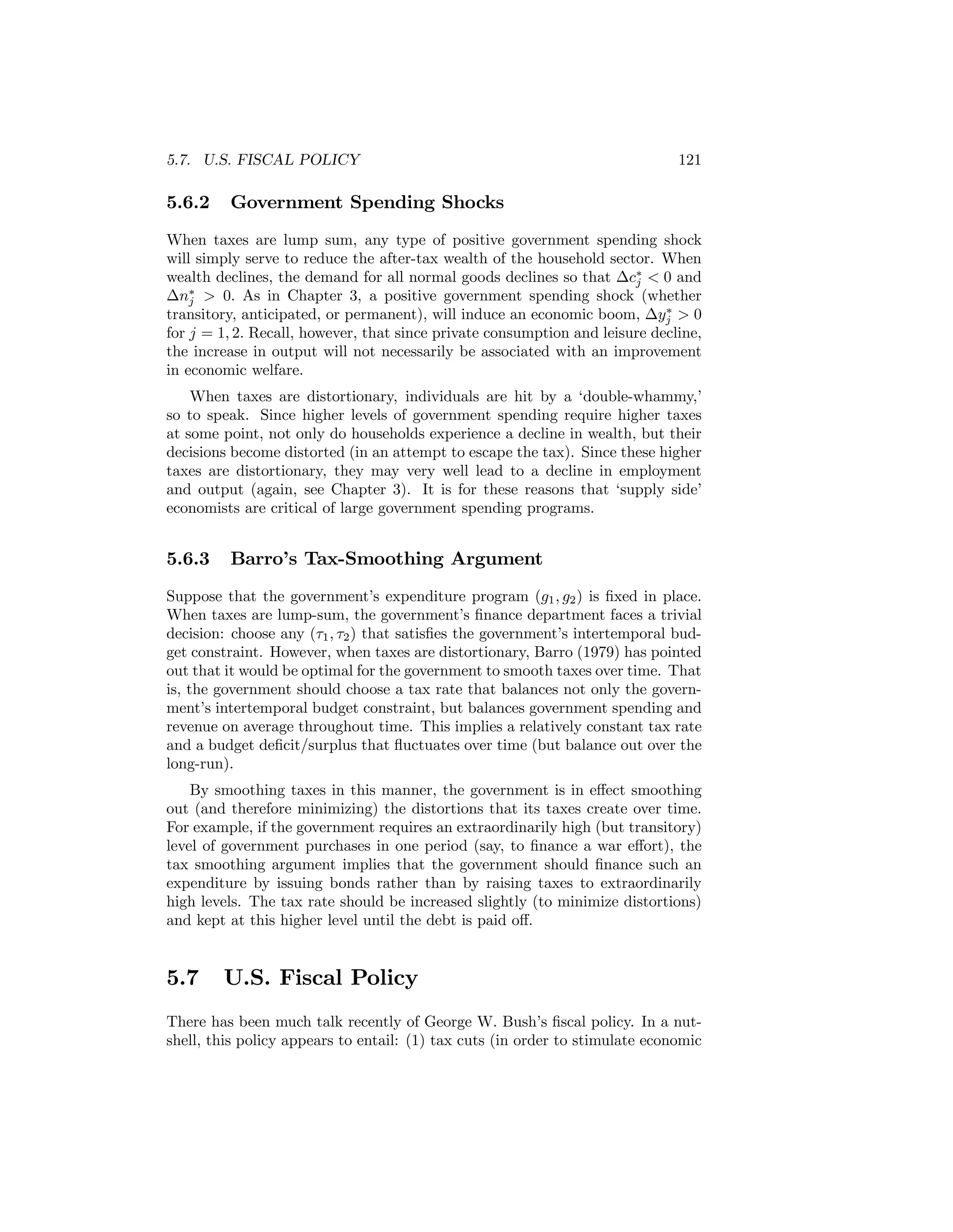 5.7. U.S. FISCAL POLICY

5.6.2

121

Government Spending Shocks

When taxes are lump sum, any type of positive government spending shock
will simply serve to reduce the after-tax wealth of the household sector. When
wealth declines, the demand for all normal goods declines so that ∆c∗ < 0 and
j
∆n∗ > 0. As in Chapter 3, a positive government spending shock (whether
j
∗
transitory, anticipated, or permanent), will induce an economic boom, ∆yj > 0
for j = 1, 2. Recall, however, that since private consumption and leisure decline,
the increase in output will not necessarily be associated with an improvement
in economic welfare.
When taxes are distortionary, individuals are hit by a ‘double-whammy,’
so to speak. Since higher levels of government spending require higher taxes
at some point, not only do households experience a decline in wealth, but their
decisions become distorted (in an attempt to escape the tax). Since these higher
taxes are distortionary, they may very well lead to a decline in employment
and output (again, see Chapter 3). It is for these reasons that ‘supply side’
economists are critical of large government spending programs.

5.6.3

Barro’s Tax-Smoothing Argument

Suppose that the government’s expenditure program (g1 , g2 ) is ﬁxed in place.
When taxes are lump-sum, the government’s ﬁnance department faces a trivial
decision: choose any (τ1 , τ2 ) that satisﬁes the government’s intertemporal budget constraint. However, when taxes are distortionary, Barro (1979) has pointed
out that it would be optimal for the government to smooth taxes over time. That
is, the government should choose a tax rate that balances not only the government’s intertemporal budget constraint, but balances government spending and
revenue on average throughout time. This implies a relatively constant tax rate
and a budget deﬁcit/surplus that ﬂuctuates over time (but balance out over the
long-run).
By smoothing taxes in this manner, the government is in eﬀect smoothing
out (and therefore minimizing) the distortions that its taxes create over time.
For example, if the government requires an extraordinarily high (but transitory)
level of government purchases in one period (say, to ﬁnance a war eﬀort), the
tax smoothing argument implies that the government should ﬁnance such an
expenditure by issuing bonds rather than by raising taxes to extraordinarily
high levels. The tax rate should be increased slightly (to minimize distortions)
and kept at this higher level until the debt is paid oﬀ.

5.7

U.S. Fiscal Policy

There has been much talk recently of George W. Bush’s ﬁscal policy. In a nutshell, this policy appears to entail: (1) tax cuts (in order to stimulate economic

 