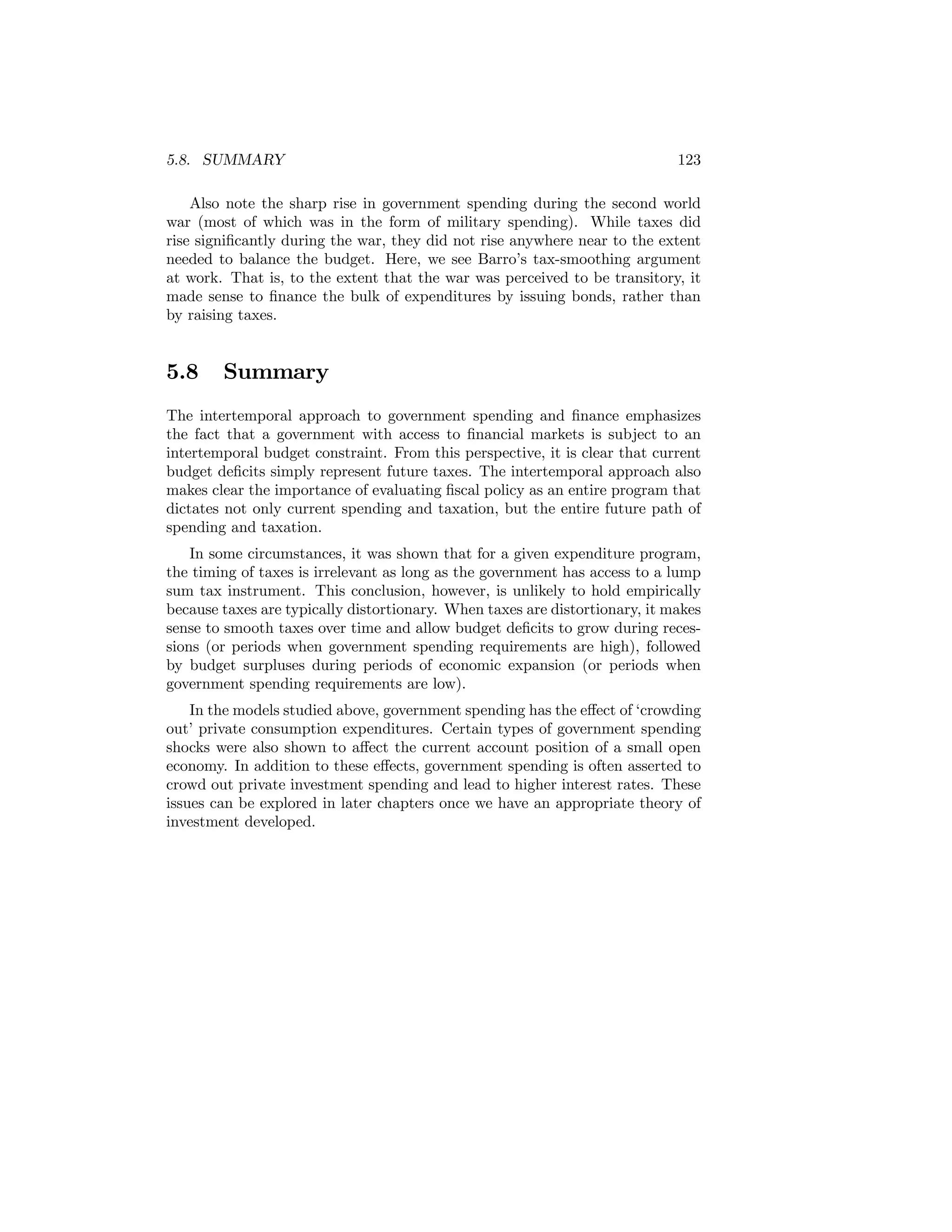 5.8. SUMMARY

123

Also note the sharp rise in government spending during the second world
war (most of which was in the form of military spending). While taxes did
rise signiﬁcantly during the war, they did not rise anywhere near to the extent
needed to balance the budget. Here, we see Barro’s tax-smoothing argument
at work. That is, to the extent that the war was perceived to be transitory, it
made sense to ﬁnance the bulk of expenditures by issuing bonds, rather than
by raising taxes.

5.8

Summary

The intertemporal approach to government spending and ﬁnance emphasizes
the fact that a government with access to ﬁnancial markets is subject to an
intertemporal budget constraint. From this perspective, it is clear that current
budget deﬁcits simply represent future taxes. The intertemporal approach also
makes clear the importance of evaluating ﬁscal policy as an entire program that
dictates not only current spending and taxation, but the entire future path of
spending and taxation.
In some circumstances, it was shown that for a given expenditure program,
the timing of taxes is irrelevant as long as the government has access to a lump
sum tax instrument. This conclusion, however, is unlikely to hold empirically
because taxes are typically distortionary. When taxes are distortionary, it makes
sense to smooth taxes over time and allow budget deﬁcits to grow during recessions (or periods when government spending requirements are high), followed
by budget surpluses during periods of economic expansion (or periods when
government spending requirements are low).
In the models studied above, government spending has the eﬀect of ‘crowding
out’ private consumption expenditures. Certain types of government spending
shocks were also shown to aﬀect the current account position of a small open
economy. In addition to these eﬀects, government spending is often asserted to
crowd out private investment spending and lead to higher interest rates. These
issues can be explored in later chapters once we have an appropriate theory of
investment developed.

 