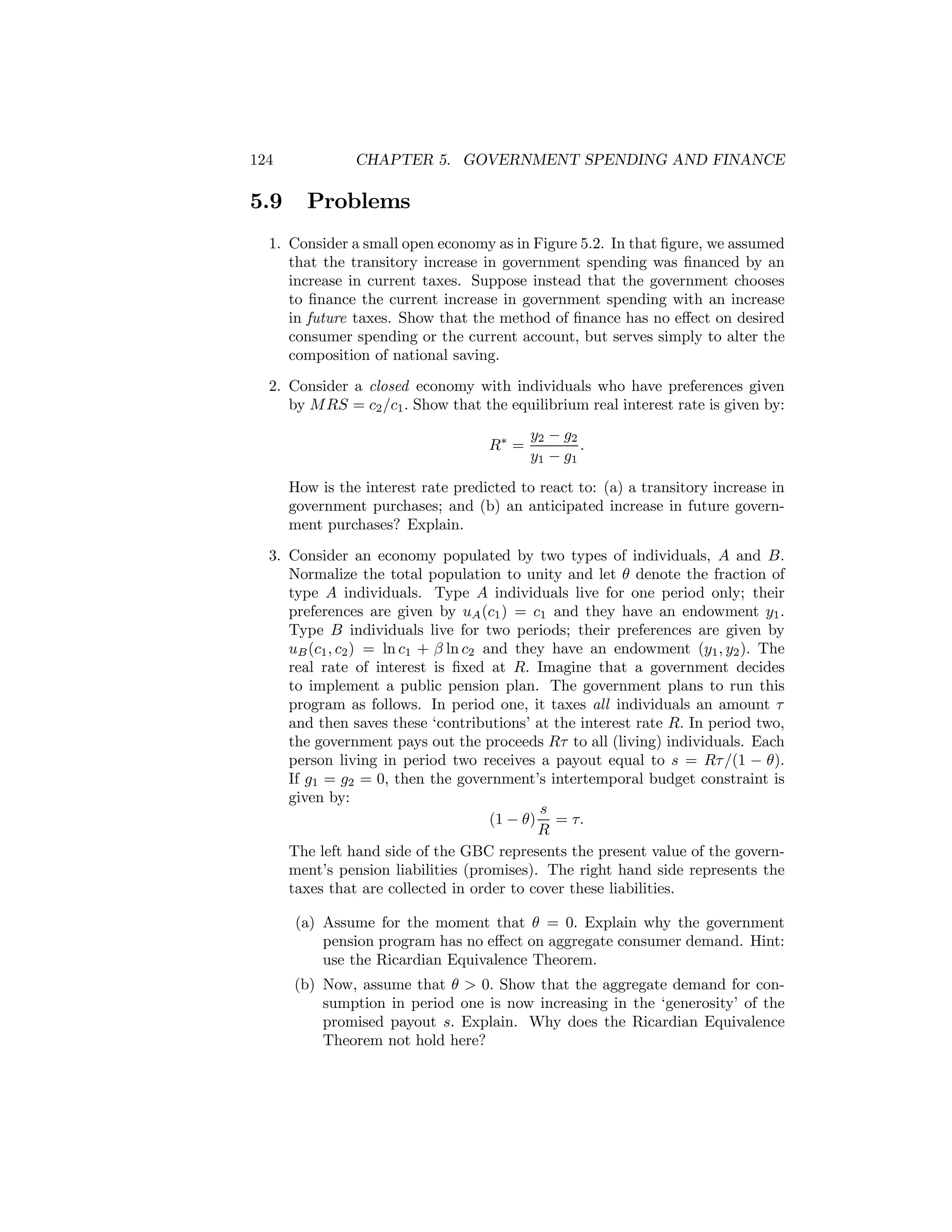 124

5.9

CHAPTER 5. GOVERNMENT SPENDING AND FINANCE

Problems

1. Consider a small open economy as in Figure 5.2. In that ﬁgure, we assumed
that the transitory increase in government spending was ﬁnanced by an
increase in current taxes. Suppose instead that the government chooses
to ﬁnance the current increase in government spending with an increase
in future taxes. Show that the method of ﬁnance has no eﬀect on desired
consumer spending or the current account, but serves simply to alter the
composition of national saving.
2. Consider a closed economy with individuals who have preferences given
by M RS = c2 /c1 . Show that the equilibrium real interest rate is given by:
R∗ =

y2 − g2
.
y1 − g1

How is the interest rate predicted to react to: (a) a transitory increase in
government purchases; and (b) an anticipated increase in future government purchases? Explain.
3. Consider an economy populated by two types of individuals, A and B.
Normalize the total population to unity and let θ denote the fraction of
type A individuals. Type A individuals live for one period only; their
preferences are given by uA (c1 ) = c1 and they have an endowment y1 .
Type B individuals live for two periods; their preferences are given by
uB (c1 , c2 ) = ln c1 + β ln c2 and they have an endowment (y1 , y2 ). The
real rate of interest is ﬁxed at R. Imagine that a government decides
to implement a public pension plan. The government plans to run this
program as follows. In period one, it taxes all individuals an amount τ
and then saves these ‘contributions’ at the interest rate R. In period two,
the government pays out the proceeds Rτ to all (living) individuals. Each
person living in period two receives a payout equal to s = Rτ /(1 − θ).
If g1 = g2 = 0, then the government’s intertemporal budget constraint is
given by:
s
(1 − θ) = τ.
R
The left hand side of the GBC represents the present value of the government’s pension liabilities (promises). The right hand side represents the
taxes that are collected in order to cover these liabilities.
(a) Assume for the moment that θ = 0. Explain why the government
pension program has no eﬀect on aggregate consumer demand. Hint:
use the Ricardian Equivalence Theorem.
(b) Now, assume that θ > 0. Show that the aggregate demand for consumption in period one is now increasing in the ‘generosity’ of the
promised payout s. Explain. Why does the Ricardian Equivalence
Theorem not hold here?

 