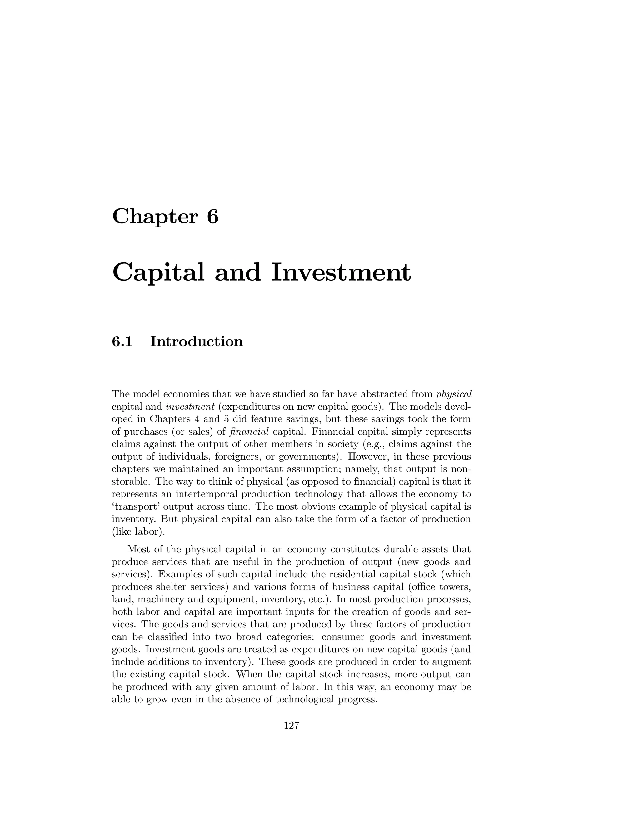 Chapter 6

Capital and Investment
6.1

Introduction

The model economies that we have studied so far have abstracted from physical
capital and investment (expenditures on new capital goods). The models developed in Chapters 4 and 5 did feature savings, but these savings took the form
of purchases (or sales) of ﬁnancial capital. Financial capital simply represents
claims against the output of other members in society (e.g., claims against the
output of individuals, foreigners, or governments). However, in these previous
chapters we maintained an important assumption; namely, that output is nonstorable. The way to think of physical (as opposed to ﬁnancial) capital is that it
represents an intertemporal production technology that allows the economy to
‘transport’ output across time. The most obvious example of physical capital is
inventory. But physical capital can also take the form of a factor of production
(like labor).
Most of the physical capital in an economy constitutes durable assets that
produce services that are useful in the production of output (new goods and
services). Examples of such capital include the residential capital stock (which
produces shelter services) and various forms of business capital (oﬃce towers,
land, machinery and equipment, inventory, etc.). In most production processes,
both labor and capital are important inputs for the creation of goods and services. The goods and services that are produced by these factors of production
can be classiﬁed into two broad categories: consumer goods and investment
goods. Investment goods are treated as expenditures on new capital goods (and
include additions to inventory). These goods are produced in order to augment
the existing capital stock. When the capital stock increases, more output can
be produced with any given amount of labor. In this way, an economy may be
able to grow even in the absence of technological progress.
127

 