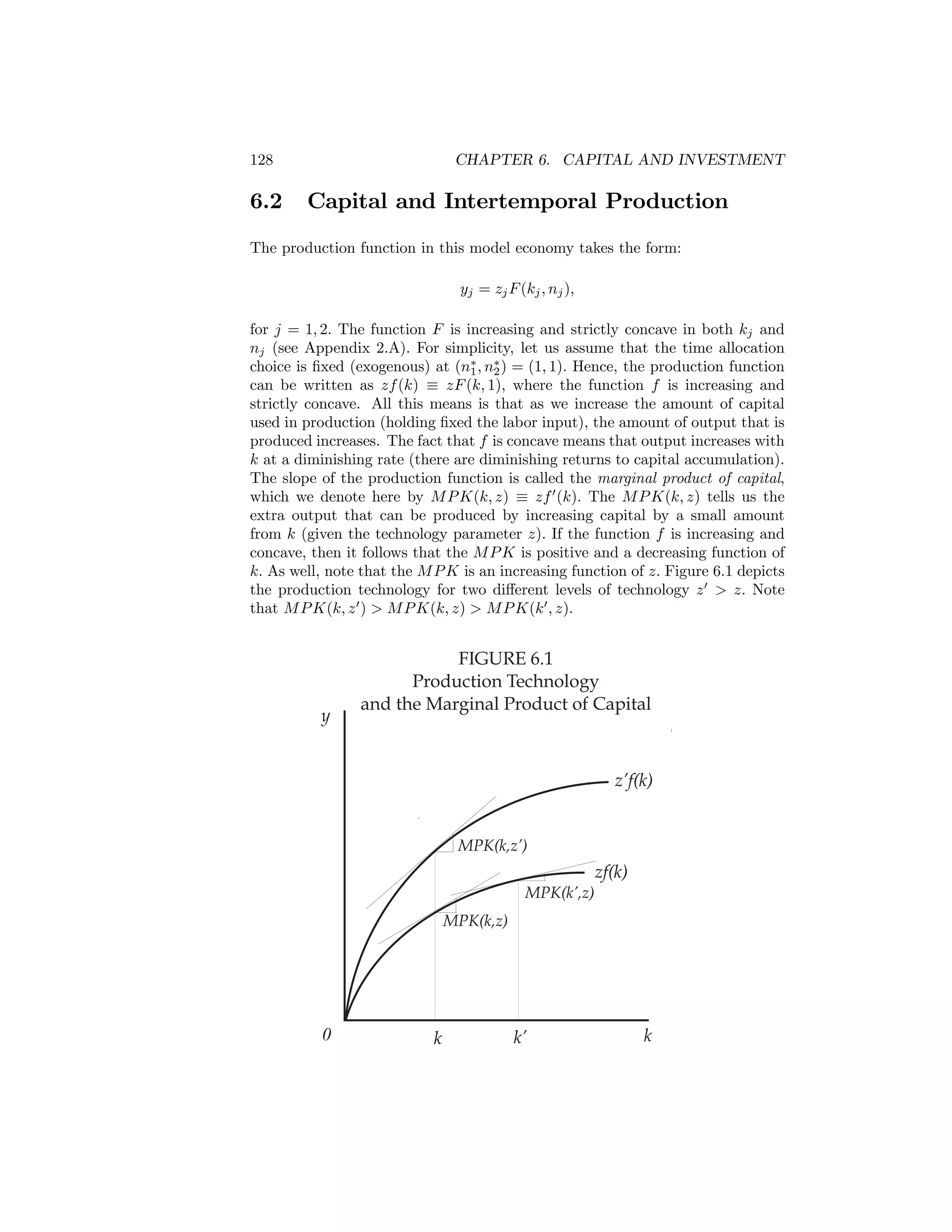 128

6.2

CHAPTER 6. CAPITAL AND INVESTMENT

Capital and Intertemporal Production

The production function in this model economy takes the form:
yj = zj F (kj , nj ),
for j = 1, 2. The function F is increasing and strictly concave in both kj and
nj (see Appendix 2.A). For simplicity, let us assume that the time allocation
choice is ﬁxed (exogenous) at (n∗ , n∗ ) = (1, 1). Hence, the production function
1
2
can be written as zf (k) ≡ zF (k, 1), where the function f is increasing and
strictly concave. All this means is that as we increase the amount of capital
used in production (holding ﬁxed the labor input), the amount of output that is
produced increases. The fact that f is concave means that output increases with
k at a diminishing rate (there are diminishing returns to capital accumulation).
The slope of the production function is called the marginal product of capital,
which we denote here by M P K(k, z) ≡ zf 0 (k). The M P K(k, z) tells us the
extra output that can be produced by increasing capital by a small amount
from k (given the technology parameter z). If the function f is increasing and
concave, then it follows that the M P K is positive and a decreasing function of
k. As well, note that the M P K is an increasing function of z. Figure 6.1 depicts
the production technology for two diﬀerent levels of technology z 0 > z. Note
that M P K(k, z 0 ) > M P K(k, z) > M P K(k 0 , z).

y

FIGURE 6.1
Production Technology
and the Marginal Product of Capital

z’f(k)

MPK(k,z’)

zf(k)
MPK(k’,z)
MPK(k,z)

0

k

k’

k

 