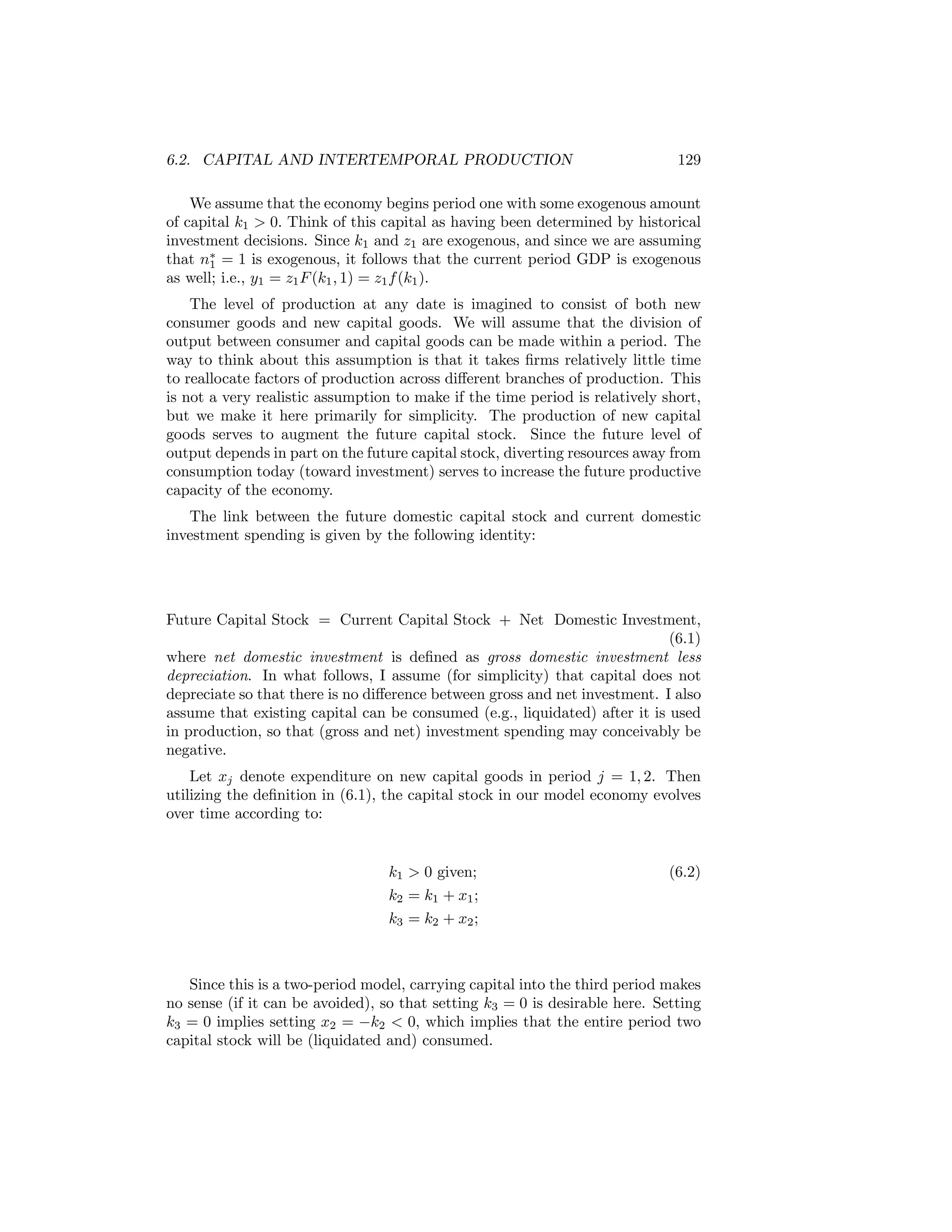 6.2. CAPITAL AND INTERTEMPORAL PRODUCTION

129

We assume that the economy begins period one with some exogenous amount
of capital k1 > 0. Think of this capital as having been determined by historical
investment decisions. Since k1 and z1 are exogenous, and since we are assuming
that n∗ = 1 is exogenous, it follows that the current period GDP is exogenous
1
as well; i.e., y1 = z1 F (k1 , 1) = z1 f (k1 ).
The level of production at any date is imagined to consist of both new
consumer goods and new capital goods. We will assume that the division of
output between consumer and capital goods can be made within a period. The
way to think about this assumption is that it takes ﬁrms relatively little time
to reallocate factors of production across diﬀerent branches of production. This
is not a very realistic assumption to make if the time period is relatively short,
but we make it here primarily for simplicity. The production of new capital
goods serves to augment the future capital stock. Since the future level of
output depends in part on the future capital stock, diverting resources away from
consumption today (toward investment) serves to increase the future productive
capacity of the economy.
The link between the future domestic capital stock and current domestic
investment spending is given by the following identity:

Future Capital Stock = Current Capital Stock + Net Domestic Investment,
(6.1)
where net domestic investment is deﬁned as gross domestic investment less
depreciation. In what follows, I assume (for simplicity) that capital does not
depreciate so that there is no diﬀerence between gross and net investment. I also
assume that existing capital can be consumed (e.g., liquidated) after it is used
in production, so that (gross and net) investment spending may conceivably be
negative.
Let xj denote expenditure on new capital goods in period j = 1, 2. Then
utilizing the deﬁnition in (6.1), the capital stock in our model economy evolves
over time according to:

k1 > 0 given;
k2 = k1 + x1 ;
k3 = k2 + x2 ;

(6.2)

Since this is a two-period model, carrying capital into the third period makes
no sense (if it can be avoided), so that setting k3 = 0 is desirable here. Setting
k3 = 0 implies setting x2 = −k2 < 0, which implies that the entire period two
capital stock will be (liquidated and) consumed.

 