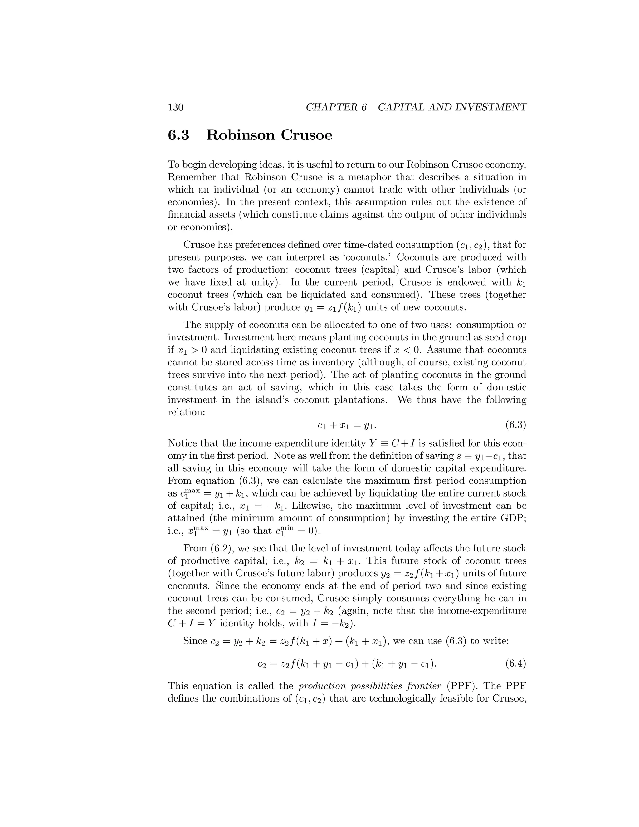 130

6.3

CHAPTER 6. CAPITAL AND INVESTMENT

Robinson Crusoe

To begin developing ideas, it is useful to return to our Robinson Crusoe economy.
Remember that Robinson Crusoe is a metaphor that describes a situation in
which an individual (or an economy) cannot trade with other individuals (or
economies). In the present context, this assumption rules out the existence of
ﬁnancial assets (which constitute claims against the output of other individuals
or economies).
Crusoe has preferences deﬁned over time-dated consumption (c1 , c2 ), that for
present purposes, we can interpret as ‘coconuts.’ Coconuts are produced with
two factors of production: coconut trees (capital) and Crusoe’s labor (which
we have ﬁxed at unity). In the current period, Crusoe is endowed with k1
coconut trees (which can be liquidated and consumed). These trees (together
with Crusoe’s labor) produce y1 = z1 f (k1 ) units of new coconuts.
The supply of coconuts can be allocated to one of two uses: consumption or
investment. Investment here means planting coconuts in the ground as seed crop
if x1 > 0 and liquidating existing coconut trees if x < 0. Assume that coconuts
cannot be stored across time as inventory (although, of course, existing coconut
trees survive into the next period). The act of planting coconuts in the ground
constitutes an act of saving, which in this case takes the form of domestic
investment in the island’s coconut plantations. We thus have the following
relation:
c1 + x1 = y1 .
(6.3)
Notice that the income-expenditure identity Y ≡ C + I is satisﬁed for this economy in the ﬁrst period. Note as well from the deﬁnition of saving s ≡ y1 −c1 , that
all saving in this economy will take the form of domestic capital expenditure.
From equation (6.3), we can calculate the maximum ﬁrst period consumption
as cmax = y1 + k1 , which can be achieved by liquidating the entire current stock
1
of capital; i.e., x1 = −k1 . Likewise, the maximum level of investment can be
attained (the minimum amount of consumption) by investing the entire GDP;
i.e., xmax = y1 (so that cmin = 0).
1
1
From (6.2), we see that the level of investment today aﬀects the future stock
of productive capital; i.e., k2 = k1 + x1 . This future stock of coconut trees
(together with Crusoe’s future labor) produces y2 = z2 f (k1 + x1 ) units of future
coconuts. Since the economy ends at the end of period two and since existing
coconut trees can be consumed, Crusoe simply consumes everything he can in
the second period; i.e., c2 = y2 + k2 (again, note that the income-expenditure
C + I = Y identity holds, with I = −k2 ).
Since c2 = y2 + k2 = z2 f (k1 + x) + (k1 + x1 ), we can use (6.3) to write:
c2 = z2 f (k1 + y1 − c1 ) + (k1 + y1 − c1 ).

(6.4)

This equation is called the production possibilities frontier (PPF). The PPF
deﬁnes the combinations of (c1 , c2 ) that are technologically feasible for Crusoe,

 