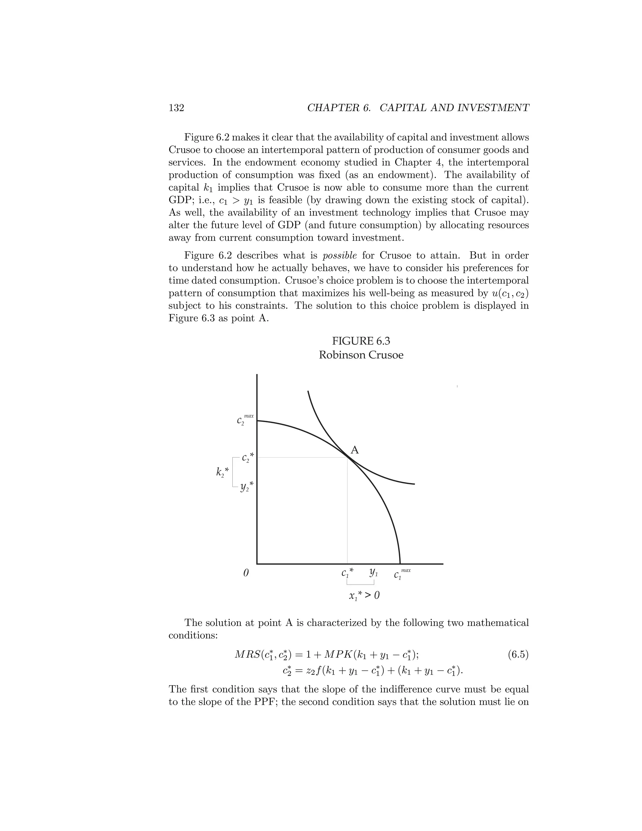 132

CHAPTER 6. CAPITAL AND INVESTMENT

Figure 6.2 makes it clear that the availability of capital and investment allows
Crusoe to choose an intertemporal pattern of production of consumer goods and
services. In the endowment economy studied in Chapter 4, the intertemporal
production of consumption was ﬁxed (as an endowment). The availability of
capital k1 implies that Crusoe is now able to consume more than the current
GDP; i.e., c1 > y1 is feasible (by drawing down the existing stock of capital).
As well, the availability of an investment technology implies that Crusoe may
alter the future level of GDP (and future consumption) by allocating resources
away from current consumption toward investment.
Figure 6.2 describes what is possible for Crusoe to attain. But in order
to understand how he actually behaves, we have to consider his preferences for
time dated consumption. Crusoe’s choice problem is to choose the intertemporal
pattern of consumption that maximizes his well-being as measured by u(c1 , c2 )
subject to his constraints. The solution to this choice problem is displayed in
Figure 6.3 as point A.

FIGURE 6.3
Robinson Crusoe

c2max
c2*

A

k2*
y2*

0

c1*

y1

c1max

x1* > 0
The solution at point A is characterized by the following two mathematical
conditions:
M RS(c∗ , c∗ ) = 1 + M P K(k1 + y1 − c∗ );
1 2
1
c∗ = z2 f (k1 + y1 − c∗ ) + (k1 + y1 − c∗ ).
2
1
1

(6.5)

The ﬁrst condition says that the slope of the indiﬀerence curve must be equal
to the slope of the PPF; the second condition says that the solution must lie on

 