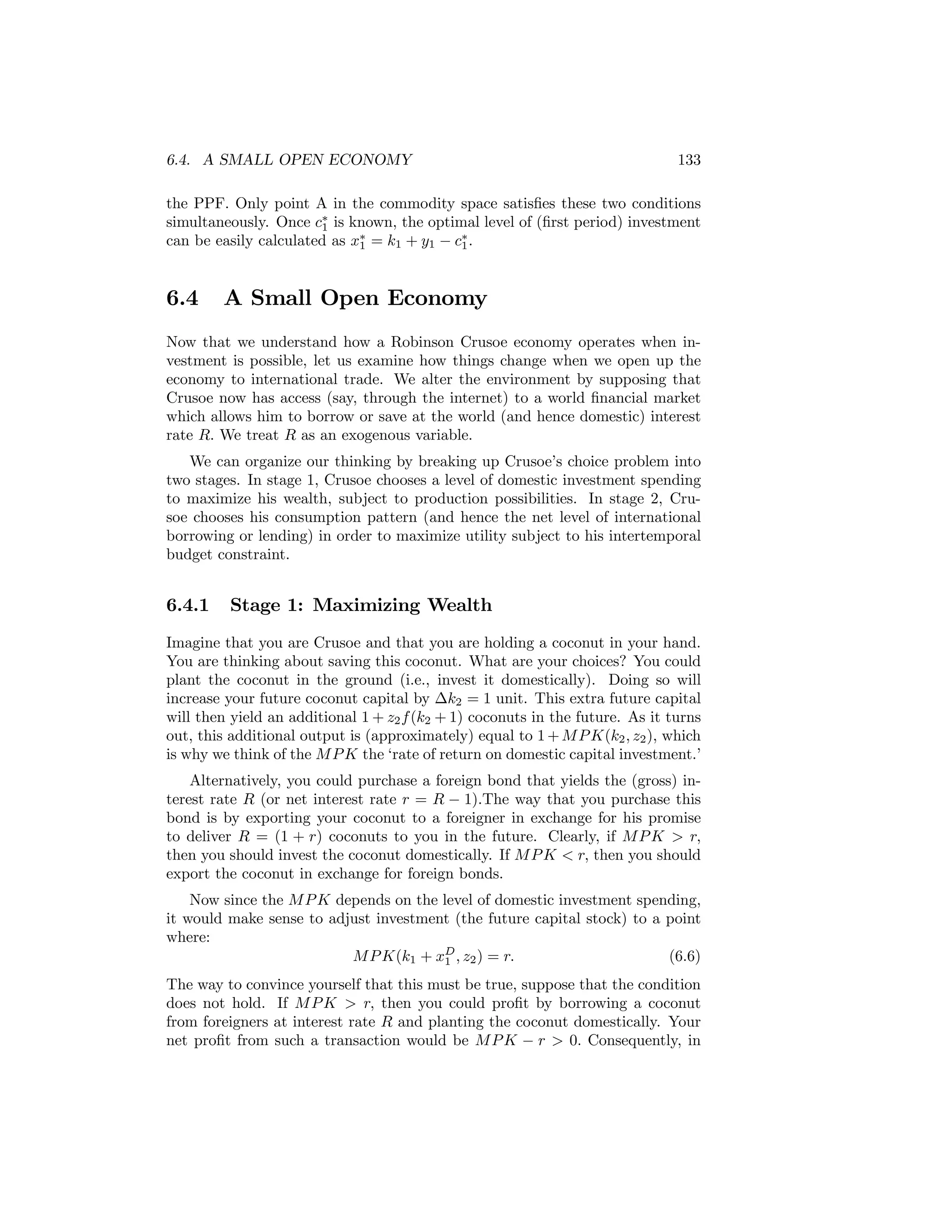 6.4. A SMALL OPEN ECONOMY

133

the PPF. Only point A in the commodity space satisﬁes these two conditions
simultaneously. Once c∗ is known, the optimal level of (ﬁrst period) investment
1
can be easily calculated as x∗ = k1 + y1 − c∗ .
1
1

6.4

A Small Open Economy

Now that we understand how a Robinson Crusoe economy operates when investment is possible, let us examine how things change when we open up the
economy to international trade. We alter the environment by supposing that
Crusoe now has access (say, through the internet) to a world ﬁnancial market
which allows him to borrow or save at the world (and hence domestic) interest
rate R. We treat R as an exogenous variable.
We can organize our thinking by breaking up Crusoe’s choice problem into
two stages. In stage 1, Crusoe chooses a level of domestic investment spending
to maximize his wealth, subject to production possibilities. In stage 2, Crusoe chooses his consumption pattern (and hence the net level of international
borrowing or lending) in order to maximize utility subject to his intertemporal
budget constraint.

6.4.1

Stage 1: Maximizing Wealth

Imagine that you are Crusoe and that you are holding a coconut in your hand.
You are thinking about saving this coconut. What are your choices? You could
plant the coconut in the ground (i.e., invest it domestically). Doing so will
increase your future coconut capital by ∆k2 = 1 unit. This extra future capital
will then yield an additional 1 + z2 f (k2 + 1) coconuts in the future. As it turns
out, this additional output is (approximately) equal to 1 + M P K(k2 , z2 ), which
is why we think of the M P K the ‘rate of return on domestic capital investment.’
Alternatively, you could purchase a foreign bond that yields the (gross) interest rate R (or net interest rate r = R − 1).The way that you purchase this
bond is by exporting your coconut to a foreigner in exchange for his promise
to deliver R = (1 + r) coconuts to you in the future. Clearly, if M P K > r,
then you should invest the coconut domestically. If M P K < r, then you should
export the coconut in exchange for foreign bonds.
Now since the M P K depends on the level of domestic investment spending,
it would make sense to adjust investment (the future capital stock) to a point
where:
M P K(k1 + xD , z2 ) = r.
(6.6)
1
The way to convince yourself that this must be true, suppose that the condition
does not hold. If M P K > r, then you could proﬁt by borrowing a coconut
from foreigners at interest rate R and planting the coconut domestically. Your
net proﬁt from such a transaction would be M P K − r > 0. Consequently, in

 