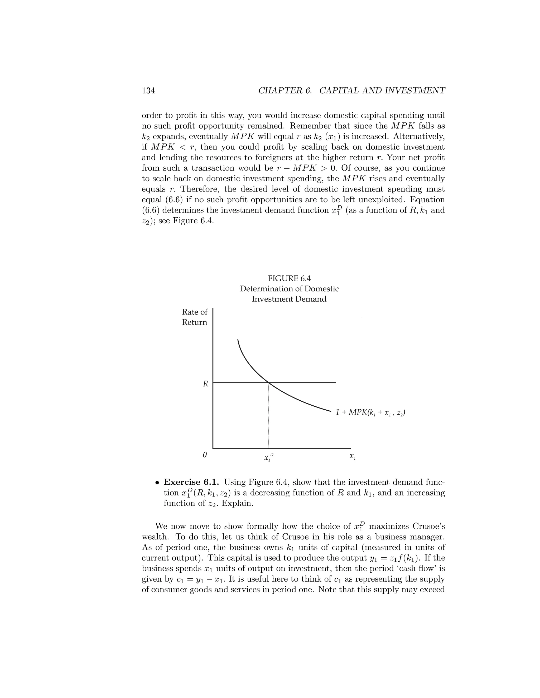 134

CHAPTER 6. CAPITAL AND INVESTMENT

order to proﬁt in this way, you would increase domestic capital spending until
no such proﬁt opportunity remained. Remember that since the M P K falls as
k2 expands, eventually M P K will equal r as k2 (x1 ) is increased. Alternatively,
if M P K < r, then you could proﬁt by scaling back on domestic investment
and lending the resources to foreigners at the higher return r. Your net proﬁt
from such a transaction would be r − M P K > 0. Of course, as you continue
to scale back on domestic investment spending, the M P K rises and eventually
equals r. Therefore, the desired level of domestic investment spending must
equal (6.6) if no such proﬁt opportunities are to be left unexploited. Equation
(6.6) determines the investment demand function xD (as a function of R, k1 and
1
z2 ); see Figure 6.4.

FIGURE 6.4
Determination of Domestic
Investment Demand
Rate of
Return

R
1 + MPK(k1 + x1 , z2)

0

D

x1

x1

• Exercise 6.1. Using Figure 6.4, show that the investment demand function xD (R, k1 , z2 ) is a decreasing function of R and k1 , and an increasing
1
function of z2 . Explain.
We now move to show formally how the choice of xD maximizes Crusoe’s
1
wealth. To do this, let us think of Crusoe in his role as a business manager.
As of period one, the business owns k1 units of capital (measured in units of
current output). This capital is used to produce the output y1 = z1 f (k1 ). If the
business spends x1 units of output on investment, then the period ‘cash ﬂow’ is
given by c1 = y1 − x1 . It is useful here to think of c1 as representing the supply
of consumer goods and services in period one. Note that this supply may exceed

 