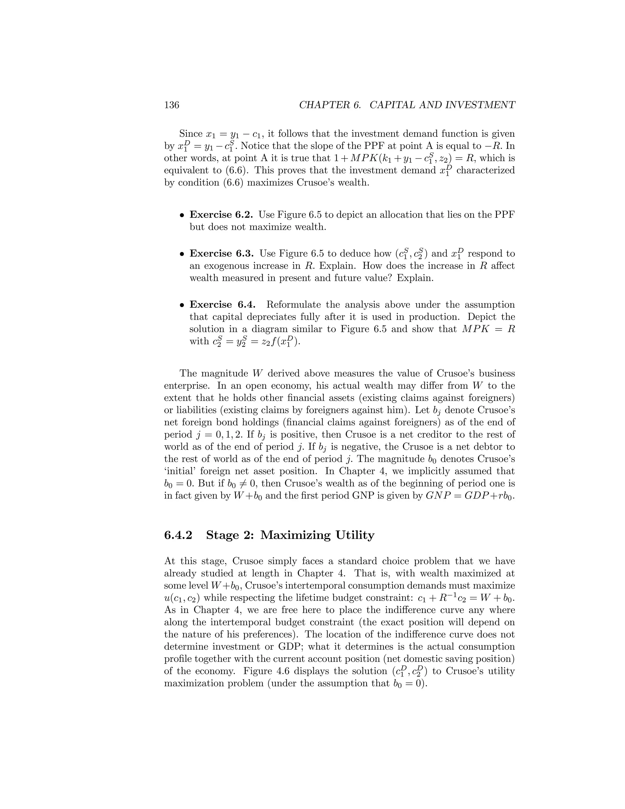 136

CHAPTER 6. CAPITAL AND INVESTMENT

Since x1 = y1 − c1 , it follows that the investment demand function is given
by xD = y1 − cS . Notice that the slope of the PPF at point A is equal to −R. In
1
1
other words, at point A it is true that 1 + M P K(k1 + y1 − cS , z2 ) = R, which is
1
equivalent to (6.6). This proves that the investment demand xD characterized
1
by condition (6.6) maximizes Crusoe’s wealth.
• Exercise 6.2. Use Figure 6.5 to depict an allocation that lies on the PPF
but does not maximize wealth.
• Exercise 6.3. Use Figure 6.5 to deduce how (cS , cS ) and xD respond to
1 2
1
an exogenous increase in R. Explain. How does the increase in R aﬀect
wealth measured in present and future value? Explain.
• Exercise 6.4. Reformulate the analysis above under the assumption
that capital depreciates fully after it is used in production. Depict the
solution in a diagram similar to Figure 6.5 and show that M P K = R
S
with cS = y2 = z2 f (xD ).
2
1
The magnitude W derived above measures the value of Crusoe’s business
enterprise. In an open economy, his actual wealth may diﬀer from W to the
extent that he holds other ﬁnancial assets (existing claims against foreigners)
or liabilities (existing claims by foreigners against him). Let bj denote Crusoe’s
net foreign bond holdings (ﬁnancial claims against foreigners) as of the end of
period j = 0, 1, 2. If bj is positive, then Crusoe is a net creditor to the rest of
world as of the end of period j. If bj is negative, the Crusoe is a net debtor to
the rest of world as of the end of period j. The magnitude b0 denotes Crusoe’s
‘initial’ foreign net asset position. In Chapter 4, we implicitly assumed that
b0 = 0. But if b0 6= 0, then Crusoe’s wealth as of the beginning of period one is
in fact given by W +b0 and the ﬁrst period GNP is given by GN P = GDP +rb0 .

6.4.2

Stage 2: Maximizing Utility

At this stage, Crusoe simply faces a standard choice problem that we have
already studied at length in Chapter 4. That is, with wealth maximized at
some level W +b0 , Crusoe’s intertemporal consumption demands must maximize
u(c1 , c2 ) while respecting the lifetime budget constraint: c1 + R−1 c2 = W + b0 .
As in Chapter 4, we are free here to place the indiﬀerence curve any where
along the intertemporal budget constraint (the exact position will depend on
the nature of his preferences). The location of the indiﬀerence curve does not
determine investment or GDP; what it determines is the actual consumption
proﬁle together with the current account position (net domestic saving position)
of the economy. Figure 4.6 displays the solution (cD , cD ) to Crusoe’s utility
1
2
maximization problem (under the assumption that b0 = 0).

 