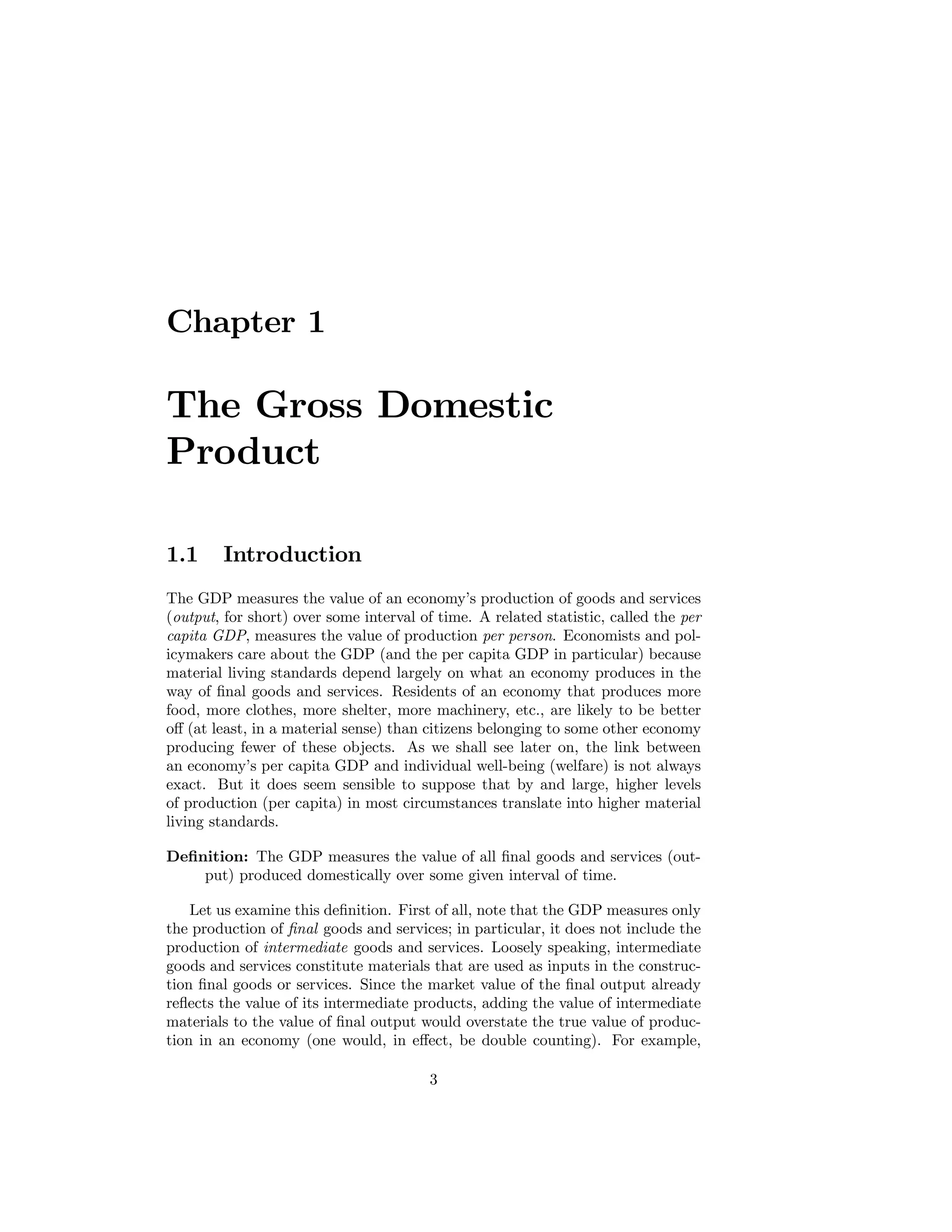 Chapter 1

The Gross Domestic
Product
1.1

Introduction

The GDP measures the value of an economy’s production of goods and services
(output, for short) over some interval of time. A related statistic, called the per
capita GDP, measures the value of production per person. Economists and policymakers care about the GDP (and the per capita GDP in particular) because
material living standards depend largely on what an economy produces in the
way of ﬁnal goods and services. Residents of an economy that produces more
food, more clothes, more shelter, more machinery, etc., are likely to be better
oﬀ (at least, in a material sense) than citizens belonging to some other economy
producing fewer of these objects. As we shall see later on, the link between
an economy’s per capita GDP and individual well-being (welfare) is not always
exact. But it does seem sensible to suppose that by and large, higher levels
of production (per capita) in most circumstances translate into higher material
living standards.
Deﬁnition: The GDP measures the value of all ﬁnal goods and services (output) produced domestically over some given interval of time.
Let us examine this deﬁnition. First of all, note that the GDP measures only
the production of ﬁnal goods and services; in particular, it does not include the
production of intermediate goods and services. Loosely speaking, intermediate
goods and services constitute materials that are used as inputs in the construction ﬁnal goods or services. Since the market value of the ﬁnal output already
reﬂects the value of its intermediate products, adding the value of intermediate
materials to the value of ﬁnal output would overstate the true value of production in an economy (one would, in eﬀect, be double counting). For example,
3

 