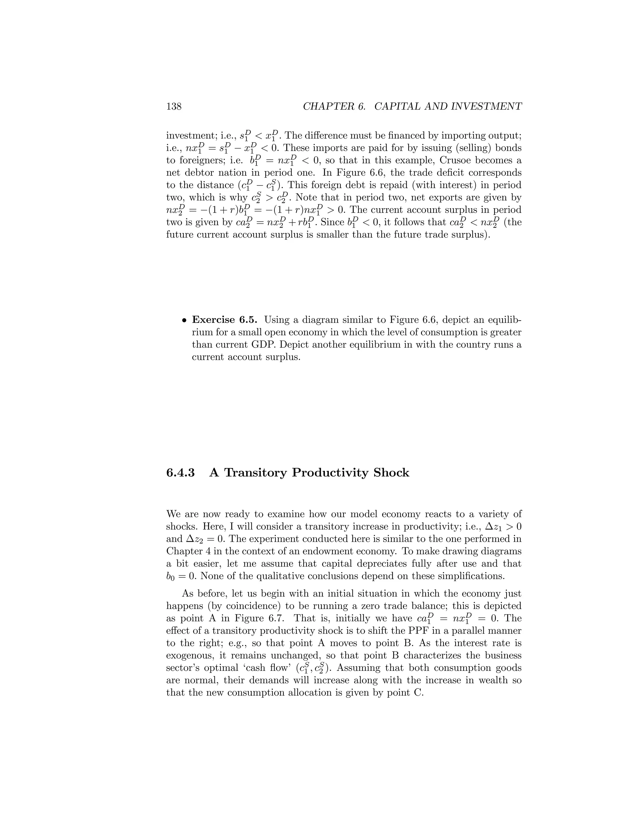 138

CHAPTER 6. CAPITAL AND INVESTMENT

investment; i.e., sD < xD . The diﬀerence must be ﬁnanced by importing output;
1
1
i.e., nxD = sD − xD < 0. These imports are paid for by issuing (selling) bonds
1
1
1
to foreigners; i.e. bD = nxD < 0, so that in this example, Crusoe becomes a
1
1
net debtor nation in period one. In Figure 6.6, the trade deﬁcit corresponds
to the distance (cD − cS ). This foreign debt is repaid (with interest) in period
1
1
two, which is why cS > cD . Note that in period two, net exports are given by
2
2
nxD = −(1 + r)bD = −(1 + r)nxD > 0. The current account surplus in period
2
1
1
two is given by caD = nxD + rbD . Since bD < 0, it follows that caD < nxD (the
2
2
1
1
2
2
future current account surplus is smaller than the future trade surplus).

• Exercise 6.5. Using a diagram similar to Figure 6.6, depict an equilibrium for a small open economy in which the level of consumption is greater
than current GDP. Depict another equilibrium in with the country runs a
current account surplus.

6.4.3

A Transitory Productivity Shock

We are now ready to examine how our model economy reacts to a variety of
shocks. Here, I will consider a transitory increase in productivity; i.e., ∆z1 > 0
and ∆z2 = 0. The experiment conducted here is similar to the one performed in
Chapter 4 in the context of an endowment economy. To make drawing diagrams
a bit easier, let me assume that capital depreciates fully after use and that
b0 = 0. None of the qualitative conclusions depend on these simpliﬁcations.
As before, let us begin with an initial situation in which the economy just
happens (by coincidence) to be running a zero trade balance; this is depicted
as point A in Figure 6.7. That is, initially we have caD = nxD = 0. The
1
1
eﬀect of a transitory productivity shock is to shift the PPF in a parallel manner
to the right; e.g., so that point A moves to point B. As the interest rate is
exogenous, it remains unchanged, so that point B characterizes the business
sector’s optimal ‘cash ﬂow’ (cS , cS ). Assuming that both consumption goods
1 2
are normal, their demands will increase along with the increase in wealth so
that the new consumption allocation is given by point C.

 